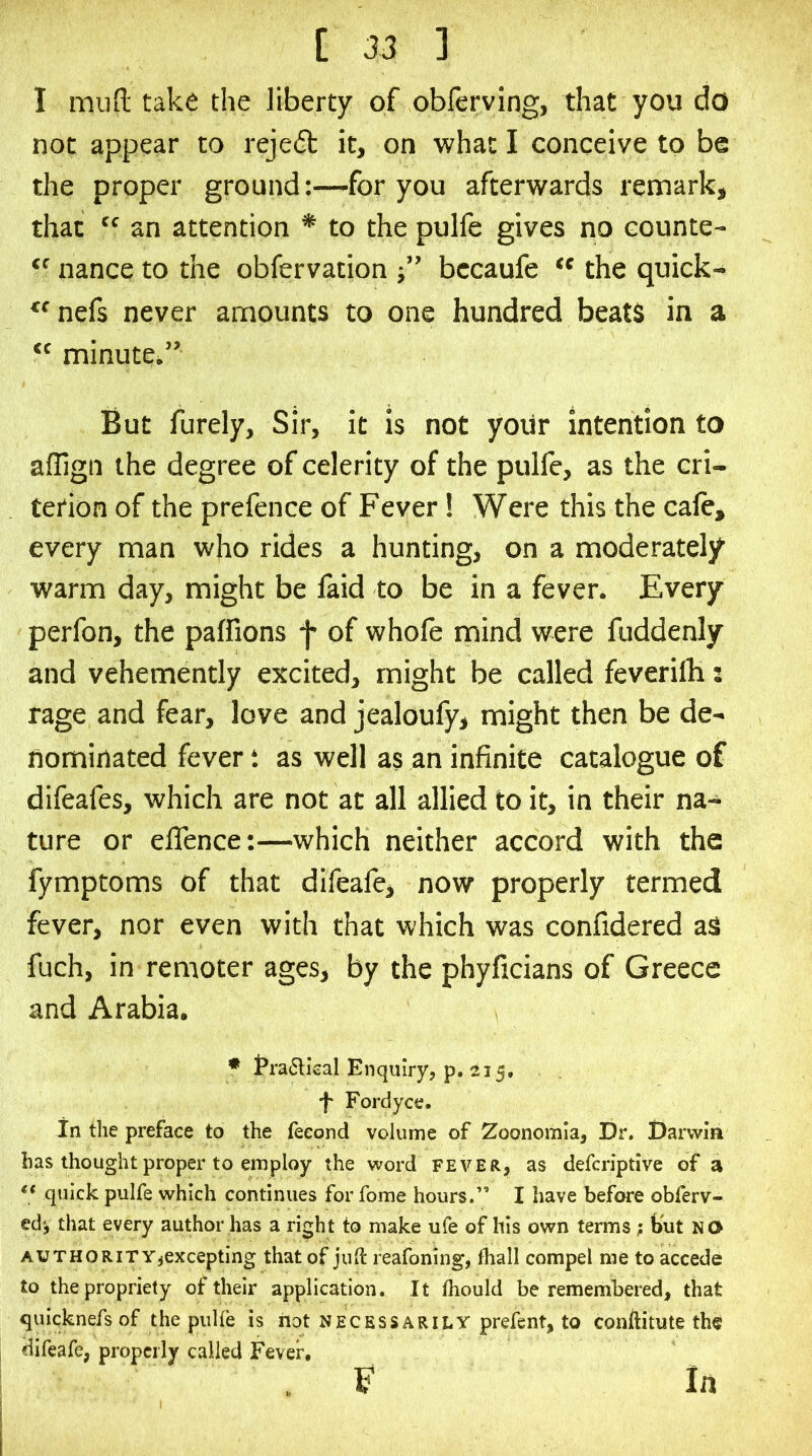 I muft take the liberty of obferving, that you do not appear to reje(51: it, on what I conceive to be the proper groundfor you afterwards remark, that “ an attention * to the pulfe gives no counte-  nance to the obfervation ■” bccaufe the quick- nefs never amounts to one hundred beats in a “ minute/’ But furely. Sir, it is not yoiir intention to allign the degree of celerity of the pulfe, as the cri- terion of the prefence of Fever! Were this the cale, every man who rides a hunting, on a moderately warm day, might be laid to be in a fever. Every perfon, the paffions f of whole mind were fuddenly and vehemently excited, might be called feverilB: rage and fear, love and jealoufy, might then be de- nominated fever t as well as an infinite catalogue of difeafes, which are not at all allied to it, in their na- ture or elTence:—which neither accord with the fymptoms of that difeafe, now properly termed fever, nor even with that which was confidered aS fuch, in remoter ages, by the phyficians of Greece and Arabia. • traftkal Enquiry, p. 215, •f* Fordyce, In the preface to the fecond volume of Zoonomla, Dr. Darwin has thought proper to employ the word fever, as defcriptive of a ** quick pulfe which continues for fome hours.” I have before obferv- ed', that every author has a right to make ufe of his own terms; but NO AUTHORITY,excepting that of juft reafoning, Iball compel me to accede to the propriety of their application. It ftiould be remembered, that quicknefs of the puHe is riot necessarily prefent, to conftitute the difeafe, properly called Fever. . F In