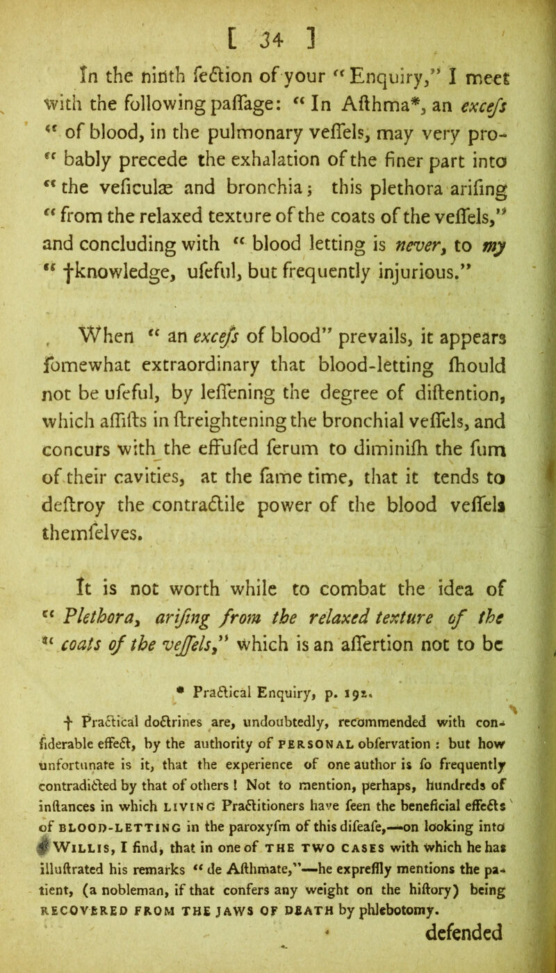 in the ninth feflion of your “ Enquiry,” I meel with the following paflage: “ In Afthma*, an excejs of blood, in the pulmonary veflels, may very pro- bably precede the exhalation of the finer part into “the veficulae and bronchia; this plethora arifing “ from the relaxed texture of the coats of the veffels,” and concluding with “ blood letting is nevery to my fknowledge, ufeful, but frequently injurious.” When “ an excejs of blood” prevails, it appears fomewhat extraordinary that blood-letting fhould not be ufeful, by lefiening the degree of diftention, which affifts in ftreighteningthe bronchial veflels, and concurs with the cfFufed ferum to diminifli the fum of their cavities, at the fame time, that it tends to deftroy the contradile power of the blood velTcla themfelves. It is not worth while to combat the idea of Plethoray arifing from the relaxed texture of the *'■ coats of the veffelsf Which isan aflertion not to be • Pra^lical Enqulryi p. 19s. -J- Pra6^ical do6lrines are, undoubtedly, recommended with con^ fiderablc efFefl:, by the authority of person al obfervation : but how unfortunate is it, that the experience of one author is fo frequently contradided by that of others I Not to mention, perhaps, hundreds of inftances in which living Practitioners have feen the beneficial effeCts' of BLOOD-LETTING in the paroxyfm of this difeafe,—i*on looking into ^ Willis, I findj that in one of the two cases with which he has illuftrated his remarks de Afthmate,”—he expreflly mentions the pa-^ tient, (a nobleman, if that confers any weight on the hiftory) being RECOVERED FROM THE JAWS OF DEATH by phlebotomy. defended