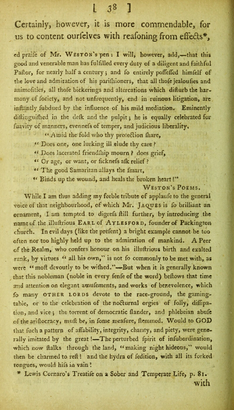 Certainly, however, it is more commendable, for us to content ourfelves with reafoning from efFeds*, cd praife of Mr. Weston’s pen; I will, however, add,-^that this good and venerable man has fulfilled every duty of a diligent and faithful Pahor, for nearly half a century 5 and fo entirely pofTefTed himfelf of the love and admiration of his parifhloners, that all thofc jealoufies and animofities, all thofe bickerings and altercations which difturb the har* mony of fociety, and not unfrequently, end in ruinous litigation, arc inftantly fubdued by the influence of his mild mediation. Eminently diftinguifhed in the defk and the pulpit 5 he is equally celebrated for fuavity of manners, evennefs of temper, and judicious liberality. “ Amid the fold who thy prote6lion (hare, Does one, one lurking ill elude thy care ? Does lacerated friendfliip mourn ? does grief. Or age, or want, or ficknefs afk relief ? ** The good Samaritan allays the fmarr, Binds up the wound, and heals the broken heart I” Weston’s Poems. While I am thus adding my feeble tribute of applaufe to the general voice of that neighbourhood, of which Mr. Jaques is fo brilliant an ornament, I am tempted to digrefs ftlll further, by introducing the nameof the illuftrious Earl of Atlesford, founder of Packingtoii church. In evil days (like the prefent) a bright example cannot be too often nor too highly held up to the admiration of mankind. A Peer of the Realm, who confers honour on his illuftrious birth and exalted rank, by virtues “ all his own,” is not fo commonly to be met with, as vi'cre “moft devoutly to be wifhed.”-^But when it is generally known that this nobleman (noble in every fenfe of the word) beftows that time and attention on elegant amufements, and works of benevolence, which fo many other lords devote to the race-ground, the gaming- table, or to the celebration of the noflurnal orgies of folly, diflipa- tfon, and vice 5 the torrent of democratic flander, and phlebeian abufc of the ariftocracy, muft be, in fome meafure, ftemmed. Would to GOD that fuch a pattern of affability, integrity, chanty, and piety, were gene- rally imitated by the great!—The perturbed fpirit of infubordination, which now ftalks through the land, “making night hideous,” would then be charmed to reft 1 and the hydra of fedition, with all its forked tongues, would hifs in vain ! * Lewis Cornaro’s Treatife on a Sober and Temperate Life, p. 81 • with