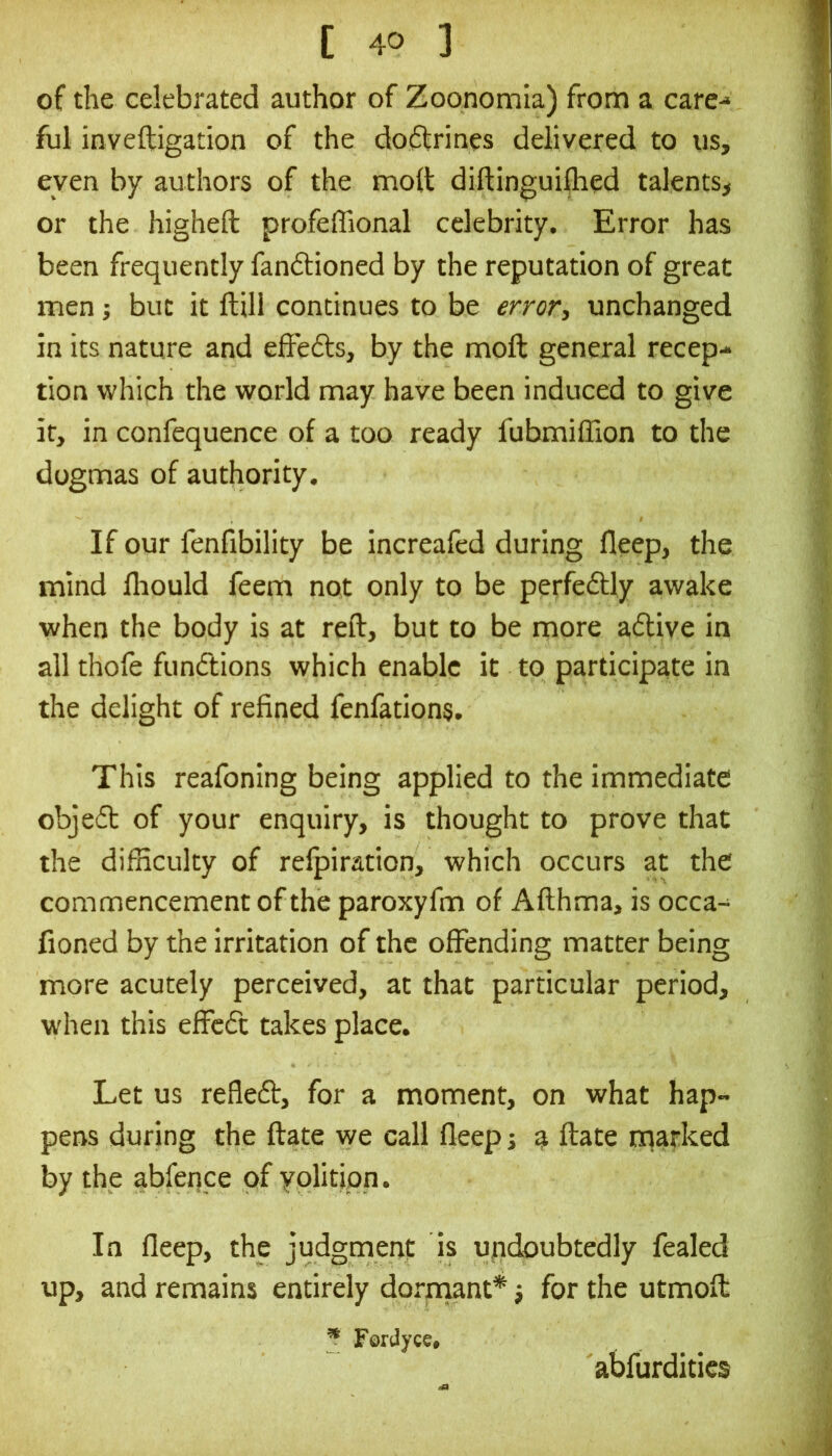 of the celebrated author of Zoonomia) from a care-* ful inveftigation of the doffrines delivered to us, even by authors of the molt diftinguiflied talents, or the highefl: profeffional celebrity. Error has been frequently fandtioned by the reputation of great men; but it ftill continues to be error^ unchanged in its nature and elFefts, by the molt general recep- tion which the world may have been induced to give it, in confequence of a too ready fubmiffion to the dogmas of authority. If our fenfibility be increafed during fleep, the mind fliould feem not only to be perfectly awake when the body is at reft, but to be more a<ftive in all thofe fundtions which enable it to participate in the delight of refined fenfations. This reafoning being applied to the immediate objedt of your enquiry, is thought to prove that the difficulty of relpiration, which occurs at the commencement of the paroxyfm of Afthma, is occa- fioned by the irritation of the offending matter being more acutely perceived, at that particular period, when this effcdt takes place. Let us refledt, for a moment, on what hap- pens during the ftate we call fleep; ^ ftate nnarked by the abfence of yolition. In fleep, the judgment is undoubtedly fealed up, and remains entirely dorxnant* j for the utmoft ^ Fordyce# abfurdities