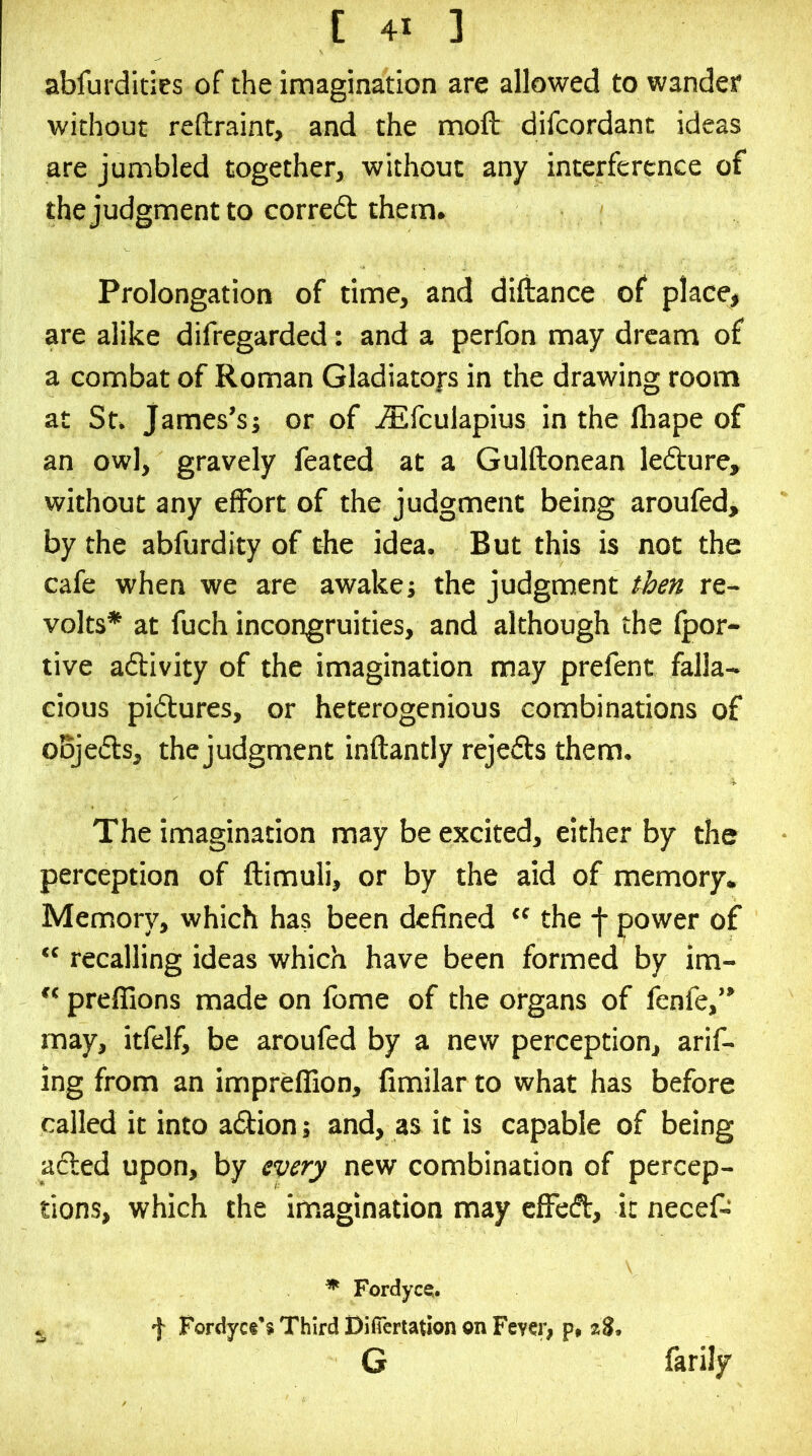 abfurdities of the imagination are allowed to wander without reftraint, and the moft difcordant ideas are jumbled together, without any interference of thejudgmentto corre6l them. Prolongation of time, and diftance of place, are alike difregarded: and a perfon may dream of a combat of Roman Gladiators in the drawing room at St. James’sj or of ^fculapius in the lhape of an owl, gravely feated at a Gulftonean ledture, without any effort of the judgment being aroufed, by the abfurdity of the idea. But this is not the cafe when we are awakej the judgment then re- volts* at fuch incongruities, and although the fpor- tive afbivity of the imagination may prefent falla- cious pictures, or heterogenious combinations of oBjeds, the judgment inftantly rejeds them. The imagination may be excited, either by the perception of ftimuli, or by the aid of memory. Memory, which has been defined ‘‘ the -j- power of “ recalling ideas which have been formed by im- preffions made on fome of the organs of fenfe,” may, itfelf, be aroufed by a new perception, arif- ing from an impreffion, fimilar to what has before called it into adion; and, as it is capable of being aded upon, by ^ery new combination of percep- tions, which the imagination may effcd, it necef- ^ Fordyce:. , f Fordycs’s Third Difiertation on Fcyci; p# zS. G farily