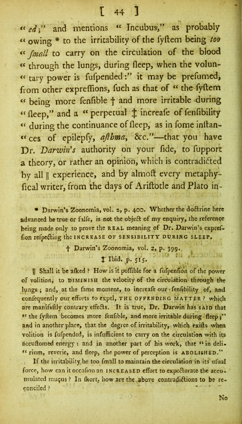 ed-y' and mentions “ Incubus-,” as probably “ owing * to the irritability of the fyftem being too “ /mail to carry on the circulation of the blood « through the lungs, during fleep, when the volun- “ tary power is fufpendedit may be prefumed, from other expreffions, fuch as that of “ the fyftem “ being more fenftble f and more irritable during “ fleep,” and a “ perpetual J increafe of fenfibility during the continuance of fleep, as in fome inttan- ces of epilepfy, aftbmay &c.”—that you have Dr. Darwin’s authority on your fide, to fupport a theory, or rather an opinion, which is contradid'ted by all II experience, and by almoft every metaphy- fical writer, from the days of Ariftbtle and Plato in- • Darwin’s Zoonomia, vol. a, p. 400. Whether the do6lrine here advanced be true or falfe, is not the objefl of my enquiry, the reference being made only to prove the real meaning of Dr. Darwin’s exprcf- fion refpe^ling the increase of sensibility during sleep. f Darwin’s Zoonomia, vol. z, p. 399. t Ibid. p. 515. ' II Shall it be alked ? How is It poflible for a rufpenlion of the power of volition, to diminish the velocity of the circulation through the lungs; and, at the fame moment, to increafe our - fenfibility of, and confequently our efforts to expel, THE offending iMatter ? which are manifeftly contrary effejfls. It is true. Dr. Darwin has said that the fyftem becomes more fenfible, and more irritable during fleep and in another place, that the degree of irritability, which exifts when volition is fufpended, is infufficient to carry on the circulation with its accuftomed energy : and in another part of his work, that in deli- rium, reverie, and fleep, the power of perception is abolished.” If the irritability be too fmall to maintain the circulation in its ufual force, how can itoccaflon an increased effort to expe6lorate the accu- mulated mu^us? In fkort, how .are the above contradiflions to be re-r conciled ? - No