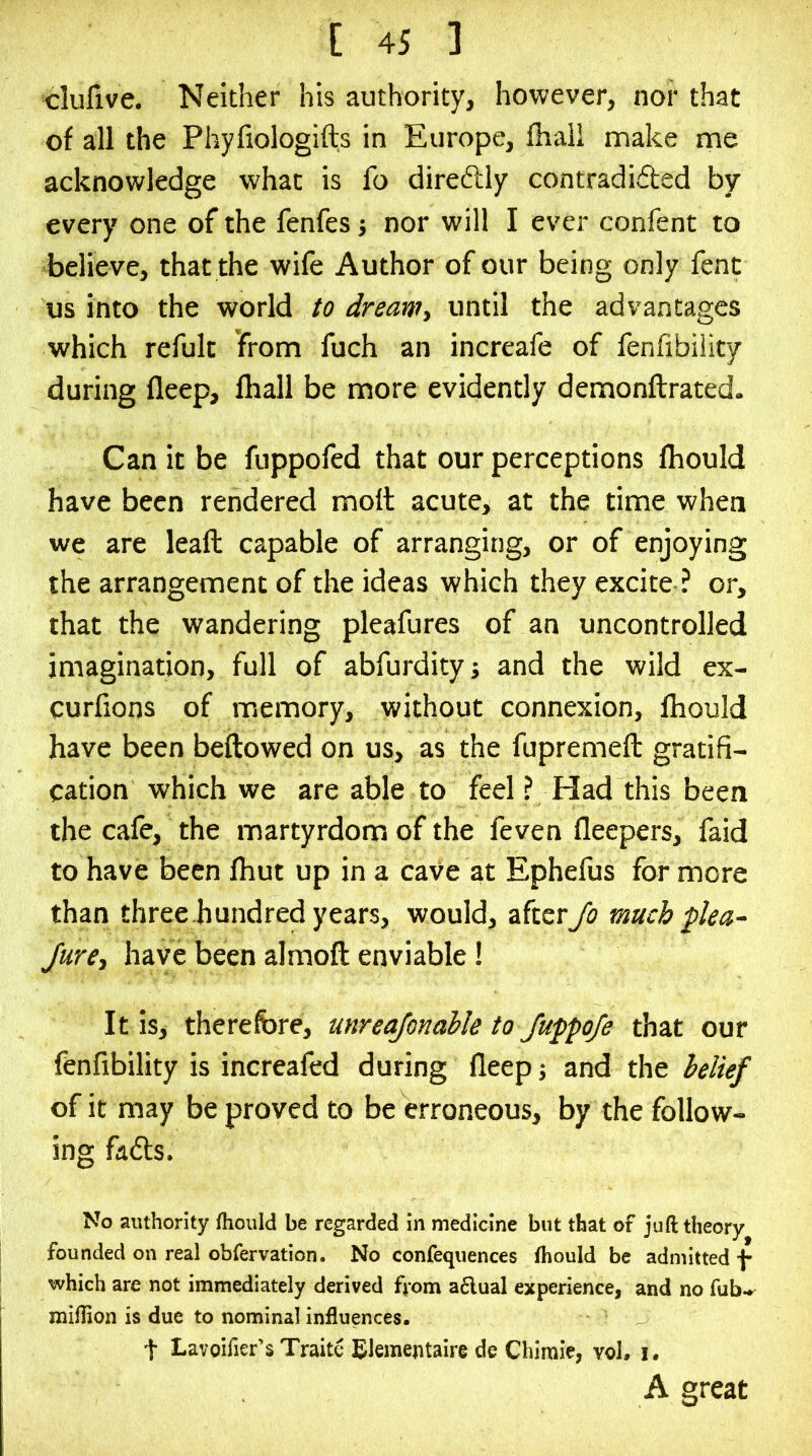 clulive. Neither his authority, however, nor that of all the Phyfiologifts in Europe, fhaii make me acknowledge what is fo direftly contradi(5ted by every one of the fenfes j nor will I ever confent to believe, that the wife Author of our being only fent us into the world to dream, until the advantages which refult from fuch an increafe of fenfibiiity during fleep, fhall be more evidently demonftrated. Can it be fuppofed that our perceptions fliould have been rendered molt acute, at the time when we are leaft capable of arranging, or of enjoying the arrangement of the ideas which they excite ? or, that the wandering pleafures of an uncontrolled imagination, full of abfurdity; and the wild ex- curlions of memory, without connexion, Ihould have been bellowed on us, as the fupremell gratifi- cation which we are able to feel ? Had this been the cale, the martyrdom of the feven lleepers, faid to have been Ihut up in a cave at Ephefus for more than three hundred years, would, after Jo much plea- Jure, have been almoll enviable ! It is, therefore, unreajonable to JuppoJe that our fenfibiiity is increafed during fleep ■, and the i>ellef of it may be proved to be erroneous, by the follow- ing fads. No authority fhoiild be regarded in medicine but that of juft theory founded on real obfervation. No confequences ftiould be admitted j- which are not immediately derived ftom a6lual experience, and no fub-» miftion is due to nominal influences. t Lavoifier’s Traite Blementaire de Chiraie, vol. i. A great