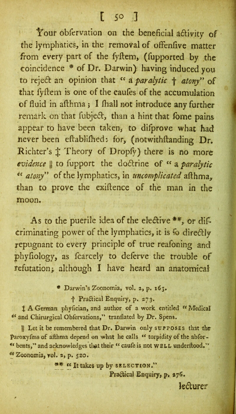 ■^our obfervation on the beneficial adtivity of the lymphatics, in the removal of offcnfive matter from every part of the fyftem, (fupported by the coincidence * of Dr. Darwin) having induced you to rejeft an opinion that “ a ‘paralytic f atony” of that fyftem is one of the caules of the accumulation of fluid in afthma; I fhall not introduce any further remark on that fubjedl, than a hint that fome pains appear to have been taken, to difprove what had never been eftablifhed: for, (notwithftanding Dr. Richter’s :{; Theory of Dropfy) there is no more evidence || to fupport the doftrine of “ a paralytic atony” of the lymphatics, in uncomplicated afthma, than to prove the exiftence of the man in the moon. As to the puerile idea of the eledlive **, or dift criminating power of the lymphatics, it is fo diredly repugnant to every principle of true reafoning and phyfiology, as fcarcely to deferve the trouble of refutation; although I have heard an anatomical * Darwin’s 2/Oonomia, vol. 2, p. 163. f Pra^Ucal Enquiry, p, 273. i A German phyrician, and author of a work entitled Medical and Chirurgical Obfervations,” tranflated by Dr. Spens. II Let it be remembered that Dr. Darwin only supposes that the^ Paroxyfms of althma depend on what he calls torpidity of the abfor- bents,” and acknowledges tligt their caufeis not WELL underftood.” ^* 2oonomia,yol. a, p. 520. « It takes up by selection.” PraiUcal Enquiry, p, 276. kdlurer