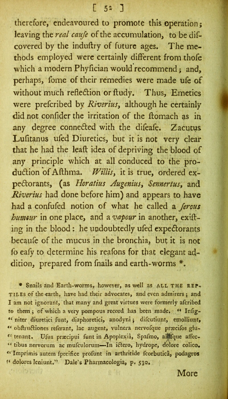 therefore, endeavoured to promote this operation; leaving the real cauje of the accumulation, to be dif- covered by the induftry of future ages. The me- thods employed were certainly different from thole which a modern Phyfician would recommend; and, perhaps, fome of their remedies were made ufc of without much refle6tion or ftudy. Thus, Emetics were prefcribed by Riveriusy although he certainly did not confider the irritation of the ftomach as in any degree connefted with the difeafe. Zacutus Lufitanus ufed Diuretics, but it is not very clear that he had the leaft idea of depriving the blood pf any principle which at all conduced to the pro- duftion of Afthma. WtlliSy it is true, ordered ex- pectorants, (as Horatius AugeniuSy Semertus, and Riverius had done before him) and appears to have had a confufed notion of what he called a Jerous hummr in one place, and a vapour in another, exift- ing in the blood: he undoubtedly ufed expectorants becaufc of the mucus in the bronchiaj but it is not fo eafy to determine his reafons for that elegant ad- dition, prepared from fnails and earth-worms *. * Snails and Earth-worms, however, as well as all the rep^ TILES of the earth, have had their advocates, and even admirers; and I am not ignorant, that many and great virtues were formerly afcribed to them ; of which a very pompous record has been made* Infig- niter diuretici funt, diaphoretici, anodyni; difcutiunt, emolliunt, obftru^Hones referant, lac augent, vulnera nervofque pr^cifos glii- tenant. Ufus praecipui funt in Apoplexia, Spafmo, alttfqiie affec- tibus nervorum ac mufculorum—In i6Iero, hydrope, d^ore colico« Imprimis autem fpecifice profunt in arthritide fcorbutica, podagros dolores leniunt. Dale’s Pharmacologia, p. 530, More