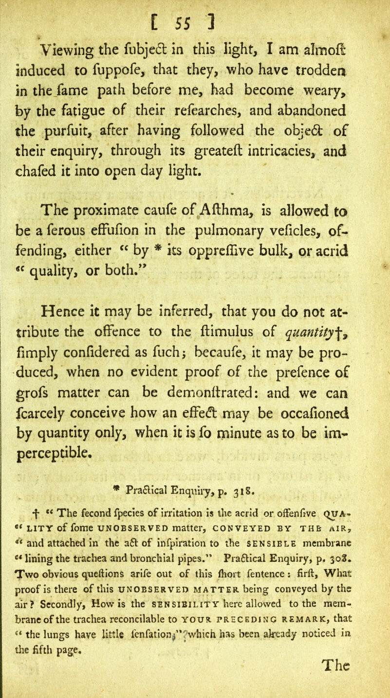 Viewing the fubjeft in this light, I am almoft induced to fuppofe, that they, who have trodden in the fame path before me, had become weary, by the fatigue of their refearches, and abandoned the purfuit, after having followed the objedt of their enquiry, through its greateft intricacies, and chafed it into open day light. The proximate caufe of Afthma, is allowed to be a ferous effufion in the pulmonary veficles, of- fending, either “by * its opprcflive bulk, or acrid “ quality, or both.” Hence it may be inferred, that you do not at- tribute the offence to the ftimulus of qmntity^^ fimply confidered as fuch; becaufe, it may be pro- duced, when no evident proof of the prefence of grofs matter can be demonttrated: and we can fcarcely conceive how an effeft may be occafioned by quantity only, when it is fo minute as to be im- perceptible. * Pra6lical Enquiry, p, 318. •f* The fecond fpecles of irritation is the acrid or offenfive qua- LiTY of fome UNOBSERVED matter, conveyed by the air, and attached In the a6l of inrpiration to the sensible membrane lining the trachea and bronchial pipes.’' Pra6Hcal Enquiry, p. 30S. Two obvious queftions arife out of this fhort fentence : firft, What proof is there of this unobserved matter being conveyed by the air? Secondly, How is the sensibility here allowed to the mem- brane of the trachea reconcilable to your preceding remark, that the lungs have little fenfation^”?which has been already noticed in the fifth page.