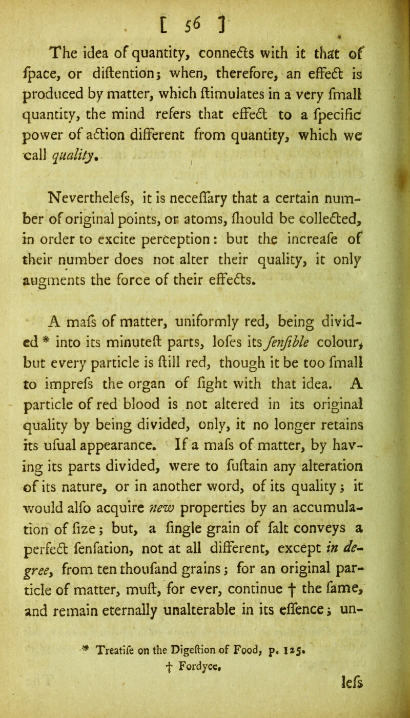 4 The idea of quantity, conne6ts with it that of ipace, or diftentionj when, therefore, an efFeft is produced by matter, which ftimuiates in a very fmall quantity, the mind refers that efFed to a fpecific power of adion different from quantity, which we call quality^ Neverthelefs, it is neceflary that a certain num- ber of original points, or atoms, fliould be Golleded, in order to excite perception: but the increafe of their number does not alter their quality, it only augments the force of their effeds. A mals of matter, uniformly red, being divid- ed * into its minuteft parts, lofes its JenftUe colour* but every particle is ftill red, though it be too fmall to imprefs the organ of fight with that idea. A particle of red blood is not altered in its original quality by being divided, only, it no longer retains its ufual appearance. If a mafs of matter, by hav- ing its parts divided, were to fuftain any alteration of its nature, or in another word, of its quality; it would alfo acquire new properties by an accumula- tion of fize; but, a fingle grain of fait conveys a perfed fenfation, not at all different, except in de^ gree, from ten thoufand grains; for an original par- ticle of matter, mufl, for ever, continue -j- the fame, and remain eternally unalterable in its elfence j un- Treatife on the Dlgeftion of Food, p. f Fordycc. Icfs