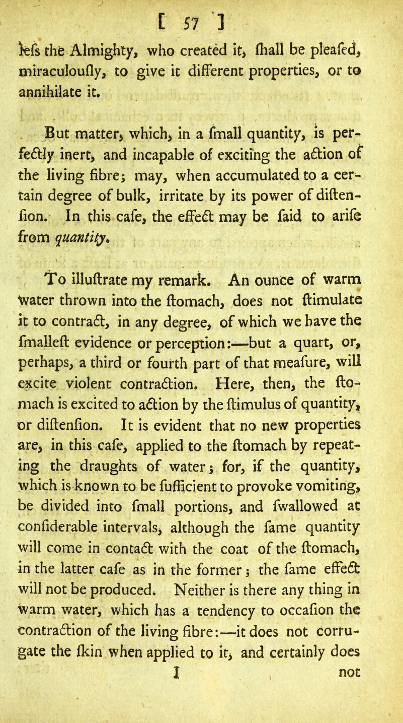 kls thfe Almighty, who created it> fhall be pleaied, miraculoufly, to give it different properties, or to annihilate it. But matter> which, in a fmall quantity, is per- fectly inert, and incapable of exciting the aClion of the living fibre; may, when accumulated to a cer- tain degree of bulk, irritate by its power of difteii- fion. In this cafe, the effeCt may be faid to arife from quantity* To illuftrate my remark. An ounce of warm Ivater thrown into the ftomach, does not ftimulate it to contract, in any degree, of which we have the fmalleft evidence or perception:—but a quart, or, perhaps, a third or fourth part of that meafure, will excite violent contraction. Here, then, the fto- mach is excited to aClion by the ftimulus of quantity, or diftenfion. It is evident that no new properties are, in this cafe, applied to the ftomach by repeat- ing the draughts of water; for, if the quantity, which is known to be fufficient to provoke vomiting, be divided into fmall portions, and fwallowed at confiderable intervals, although the fame quantity will come in contaCt with the coat of the ftomach, in the latter cafe as in the former; the fame effeCt will not be produced. Neither is there any thing in warm water, which has a tendency to occafion the Contraction of the living fibre:—it does not corru- gate the Ikin when applied to it, and certainly does I not