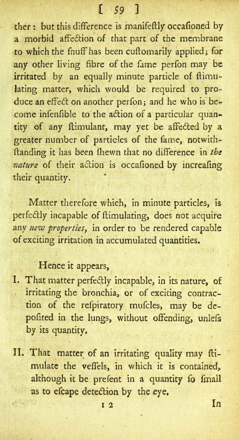 £her; but this difference is manifeftly occafioned by a morbid affection of that part of the membrane to which the fnuffhas been cuftomarily applied; for any other living fibre of the fame perfon may be irritated by an equally minute particle of ftimu- lating matter, which v/ould be required to pro- duce an effedl on another perfon; and he who is be- come infenfible to the adfion of a particular quan- tity of any ftimulant, may yet be affeded by a greater number of particles of the fame, notwith- ftanding it has been fhewn that no difference in nature of their action is occafioned by increafing their quantity. Matter therefore which, in minute particles, is pei fedly incapable of ftimulating, does not acquire any new propertieSt in order to be rendered capable of exciting irritation in accumulated quantities. Hence it appears, I. That matter perfectly incapable, in its nature, of irritating the bronchia, or of exciting contrac- tion of the refpiratory mufcles, may be de- pofited in the lungs, without offending, unlefs by its quantity. II. That matter of an irritating quality may fli- mulatc the velfels, in which it is contained, although it be prefent in a quantity fo fmall as to efcape detedion by the eye, I 2 In