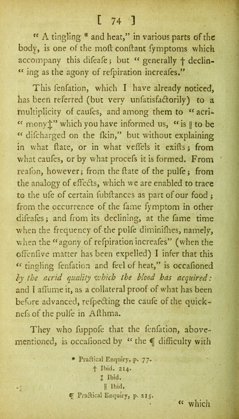 tc A tingling * and heat,” in various parts of the body, is one of the moft conftant Tymptoms which accoinpany this difeafe; but “ generally f declin- “ ing as the agony of refpiration increafes.” This fenfation, which I have already noticed, has been referred (but very unfatisfadtorily) to a multiplicity of caufes, and among them to  acri- mony:];” which you have informed us, “ is || to be difcharged on the fkin,” but without explaining in what ftate, or in what veffels it exiftsj from what caufes, or by what procefs it is formed. From reafon, however; from the ftate of the pulfej from the analogy of effedts, which we are enabled to trace to the life of certain fubftances as part of our food ; from the occurrence of the fame fymptom in other difeafes; and from its declining, at the fame time when the frequency of the pulfe diminifhes, namely, when the “agony of refpiration increafes” (when the oft'cnfive m.atter has been expelled) I infer that this tingling fenfation and feel of heat,” is occafioned hy the acrid quality vohicb the blood has acquired: and I aftume it, as a collateral proof of what has been before advanced, refpedfing the caufe of the quick- nefs of the pulfe in Afthma. They who fuppofe that the fenfation, above- mentioned, is occafioned by “ the ^ difficulty with * Pra6^ical Enquiry, p. 77. f Ibid, 214. I Ibid. II Ibid. t[ Pra6lical Enquiry, p. 215. “ which