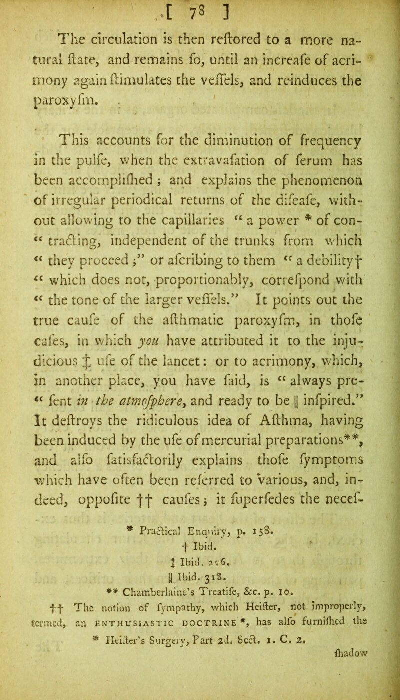 The circulation is then reftored to a more na- tural ftate, and remains fo, until an increafe of acri- mony again ftiniulates the veffcls, and reinduces the paroxyfm. This accounts for the diminution of frequency in the pulfe, when the extravafation of ferum has been accomphflied j and explains the phenomenon of irregular periodical returns of the difeafe, with- out allowing to the capillaries “ a power * ** of con- trafting, independent of the trunks from which they proceed j” or afcribing to them “ a debilityj- “ which does not, proportionably, correfpond with “ the tone of the larger vefiels.” It points out the true caufe of the afthmatic paroxyfm, in thofe cafes, in which you have attributed it to the inju- dicious J, ufe of the lancet: or to acrimony, which, in another place, you have fiid, is always pre- fent in the atnwjphere, and ready to be H infpired.” It deftroys the ridiculous idea of Afthma, having been induced by the ufe of mercurial preparations* % and alfo fatisfactorily explains thofe fymptoms which have often been referred to Various, and, in- deed, oppofite caufes it fuperfedes the necef- * Pra^llcai Enqinry, p. 158. t Ibid. X Ibid, 2c6. y Ibid. 318. ** Chamberlaine’s Treatife, See, p. lo. *ff The notion of fympathy, which Heifter, not Improperly, termed, an enthusiastic doctrine*^, has alfo furnifhed the ^ Heiiler's Surgery, Part 2d, Seel. i. C« 2. iliadow