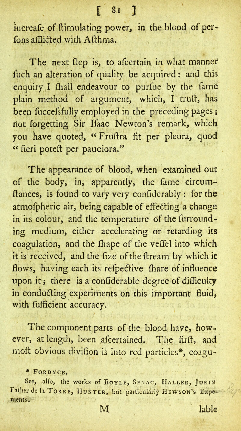 increafe of ftimulating power, in the blood of per- fons afflifted with Aflhma. The next ftep is, to afeertain in what mannet fuch an alteration of quality be acquired: and this enquiry I fhall endeavour to purfue by the fam6 plain method of argument, which, I truft, has been fuccefsfully employed in the preceding pages j not forgetting Sir Ifaac Newton’s remark, which you have quoted, Fruftra fit per pleura, quod “ fieri potefl: per pauciora.” The appearance of blood, when examined out of the body, in, apparently, the fame circum- ftances, is found to vary very confiderably : for the atmofpheric air, being capable of effedling a change in its colour, and the temperature of the furround- ing medium, either accelerating or retarding its coagulation, and the fhape of the veffel into which it is received, and the fize of the flream by which it flows, having each its refpeftive fhare of influence upon it 5 there is a confiderable degree of difficulty in conducing experiments on this important fluid, with fufficient accuracy. The component parts of the blood have, how- ever, at length, been afeertained. The firft, and rnoft obvious divifion is into red particles*, coagu- ♦ Fordyce* See, alfo, the works of Boyle, Senac, Haller, JuriN Father de h Torre, Hunter, but particularly Hewson's Exp&- Hients. M labk