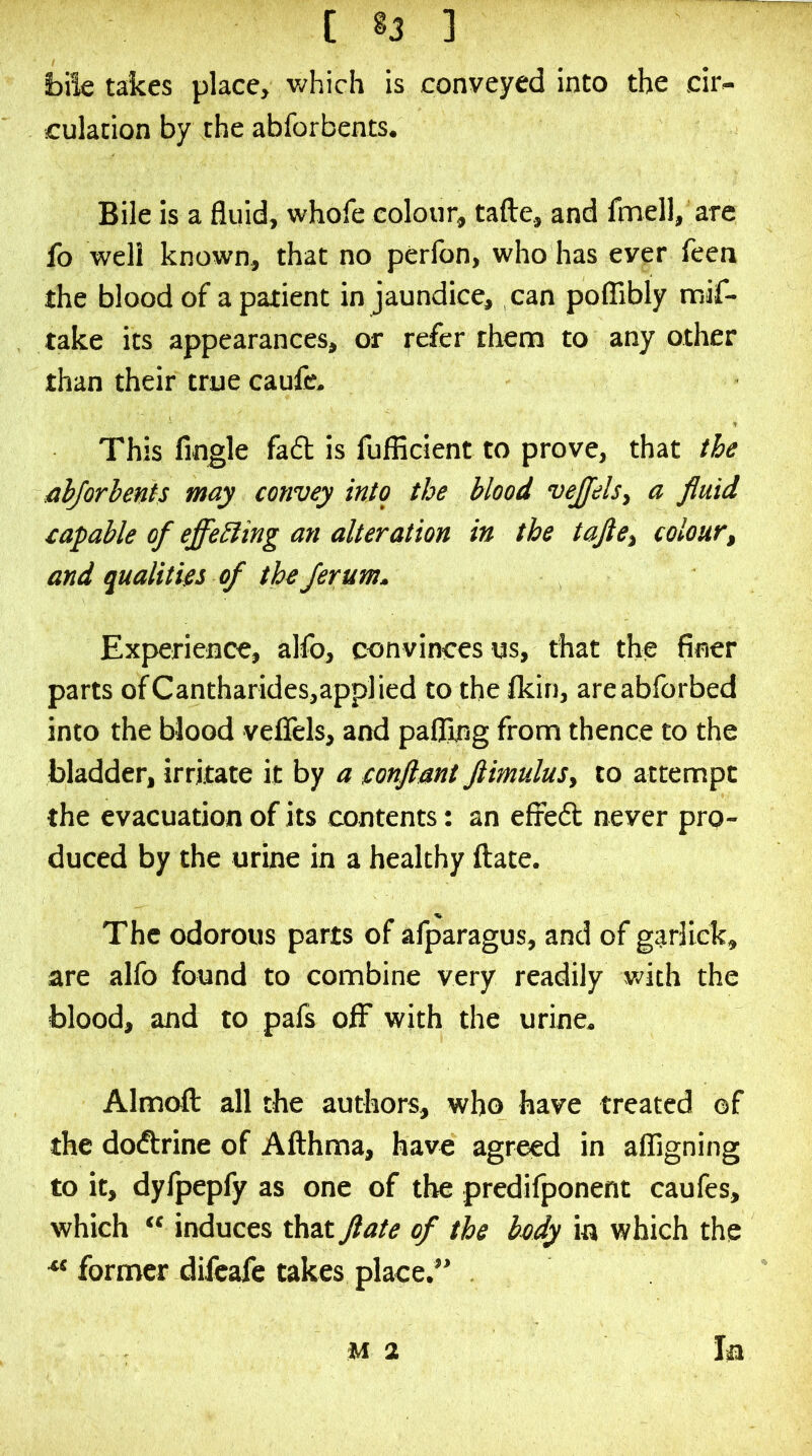 bile takes place, which is conveyed into the cir- culation by the abforbents. Bile is a fluid, whofe colour, tafte, and fmell, are fo well known, that no perfon, who has ever feen the blood of a patient in jaundice, can polTibly mif- take its appearances, or refer them to any other than their true caulie. This Angle fadl is fufficient to prove, that the ahjorhents may convey into the blood vejjels^ a fluid capable of effebling an alteration in the tafte^ colour^ and qualities of the Jerum. Experience, alfo, convinces us, that the finer parts ofCantharides,applied to the fkin, areabforbed into the blood veflels, and pafljng from thence to the bladder, irritate it by a conftant ftimuluSy to attempt the evacuation of its contents: an efred never pro- duced by the urine b a healthy flate. The odorous parts of afparagus, and of garliek, are alfo found to combine very readily with the blood, and to pafs off with the urine. Almofl: all the authors, who have treated of the dodrine of Afthma, have agreed in alAgning to it, dylpepfy as one of the predilponent caufes, which “ induces that flate of the body in which the former difeafe takes place.” In M 2