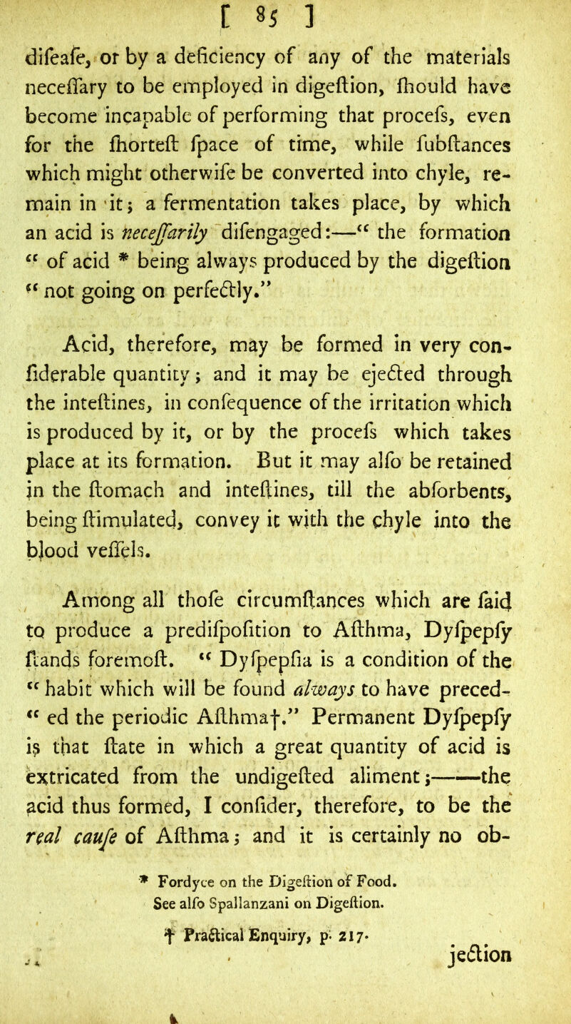 difeafe, or by a deficiency of any of the materials neceflary to be employed in digeftion, ihould have become incapable of performing that procefs, even for the fiiorteft fpace of time, while fubftances which might otherwife be converted into chyle, re- main in it; a fermentation takes place, by which an acid is necejfarily difengaged:—“ the formation of acid * being always produced by the digeftion not going on perfectly.” Acid, therefore, may be formed in very con- fiderable quantity; and it may be ejefted through the intettines, in confequence of the irritation which is produced by it, or by the procefs which takes place at its formation. But it may alfo be retained in the ftomiach and inteftines, till the ablbrbents, being ftimulated, convey it with the chyle into the bjood veffels. Among all thofe circumftances which are laid to produce a prcdifpofition to Afthma, Dylpeply ftands foremoft. Dyfpepfia is a condition of the ‘'habit which will be found always to h-iLVQ preced- “ ed the periodic Afthmaf.” Permanent Dylpepfy is that ftate in which a great quantity of acid is (extricated from the undigefted aliment;—■—the ^cid thus formed, I confider, therefore, to be the ual caufe of Afthma; and it is certainly no ob- ^ Fordyce on the Digeftion of Food. See alfo Spallanzani on Digeftion. f PrafticallEnquiry, 217* .. jedion