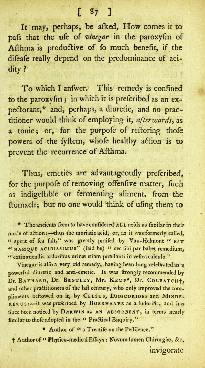 It may, perhaps, be afked. How comes it to pafs that the ufe of vinegar in the paroxyfm of Afthma is produftive of fo much benefit, if the difeafe really depend on the predominance of aci- .dity ? To which I anfwer. This remedy is confined to the paroxyfm 3 in which it is prefcribed as an ex- pedorant,* and, perhaps, a diuretic, and no prac- titioner would think of employing it, afterwards, as a tonic 5 or, for the purpofe of reftoring thofe powers of the fyftem, whofe healthy adion is to prevent the recurrence of Afthma. Thus, emetics are advantageoufly prefcribed, for the purpofe of removing offenfive matter, fuch as indigeftible or fermenting aliment, from the ftomach3 but no one would think of ufing them to * The ancients feem fo hSve confitkred all acids as firniiar in their mode of aflion :-^thus the muriatic acid, or, as it was formerly called^ «« spirit of fea fait,” was greatly praifed by Yan-Helmont est “ namq^e acidissiMus” (faid he) “ necfibi par habet remedium, “ extinguendis ardoribus urinae etiam pr^fdanti in vehca calculo.” Vinegar is alfo a very orld remedy, having been long celebrated as a powerful diuretic and anti-emetic. It was ftrongly recommended by Dr, Baynard, Dr. Bentley, Mr. Kemf*, Dr. CoLBATCHf^ and other pra6titioners of the laft century, wlio only improved the com- pliments bellowed on it, by Celsus, Dioscorides and Minde- REPvUS;—it was prefcribed by Boerhaave as a fudorific, and has fmee been noticed by Darwin as an absorbent, in terms nearly firniiar to thofe adopted in the “ Pra6lkal Enquiry.” • Author of ** a Treatife on the Peftilence.” f Author of Phyfico-mcdical Eflays: Novum lumen Chirurgiae, &c„ invigorate