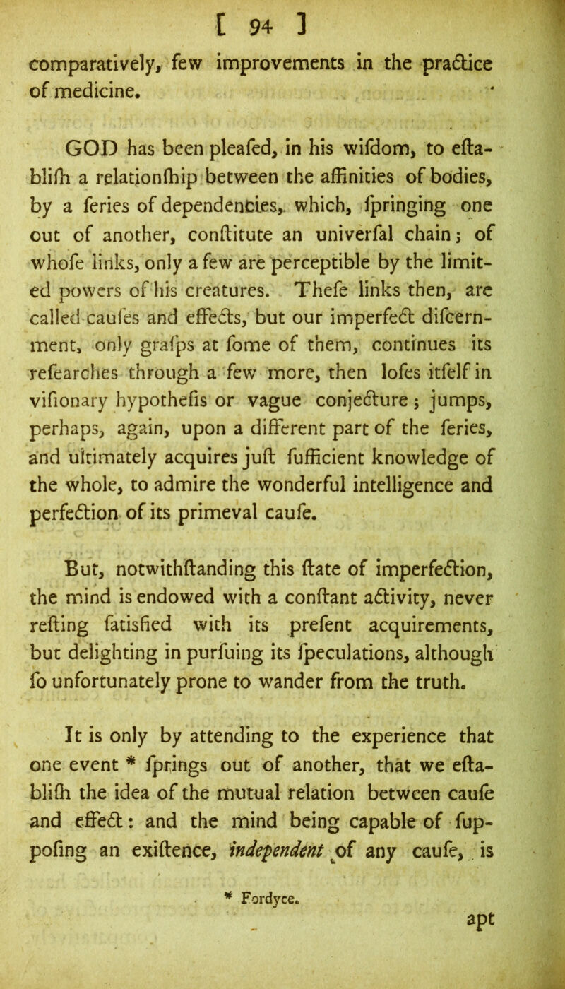 comparatively, few improvements in the pradice of medicine. GOD has been pleafed, in his wifdom, to eila- blifli a relationlbip between the affinities of bodies, by a feries of dependencies,, which, fpringing one out of another, conftitute an univerfal chain j of whofe links, only a few are perceptible by the limit- ed powers of his creatures. Thefe links then, are called caufes and effeds, but our imperfed difeern- ment, only grafps at fome of them, continues its refearclies through a few more, then lofcs itfelf in vifionary hypothefis or vague conjedure; jumps, perhaps, again, upon a different part of the feries, and ultimately acquires juft fufficient knowledge of the whole, to admire the wonderful intelligence and perfedion of its primeval caufe. But, notwithftanding this ftate of imperfedion, the mind is endowed with a conftant adivity, never refting fatisfied with its prefent acquirements, but delighting in purfuing its fpeculations, although fo unfortunately prone to wander from the truth. It is only by attending to the experience that one event * fprings out of another, that we efta- bliffi the idea of the mutual relation between caufe and effed: and the mind being capable of fup- pofing an exiftence, independent oi any caufe, is * Fordyce. apt