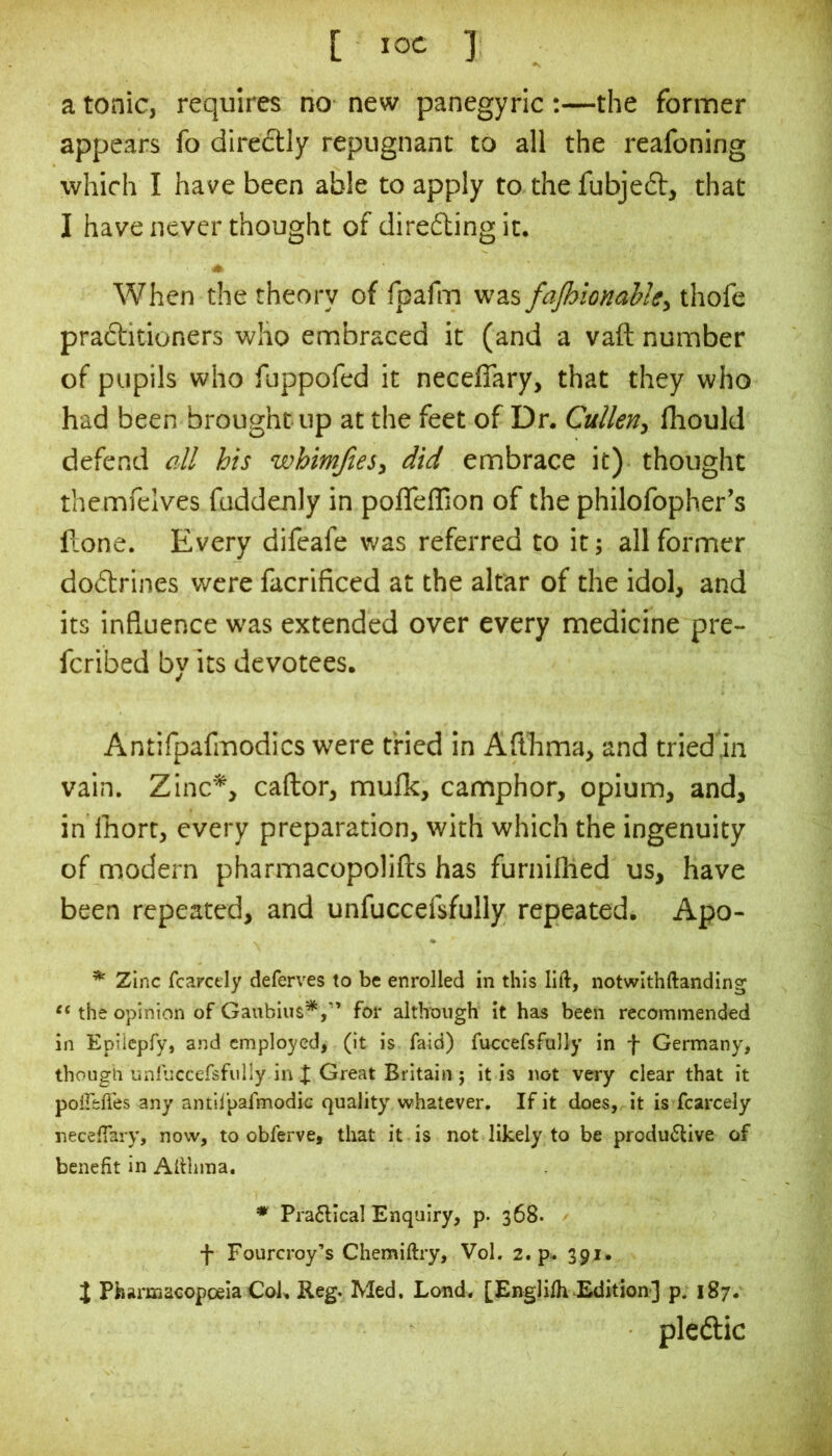 [ ] a tonic, requires no new panegyric ;—the former appears fo dire6tly repugnant to all the reafoning which I have been able to apply to the fubje6t, that I have never thought of directing it. When the theory of fpafm was fajhionahlty thofe praftitioners who embraced it (and a vaft number of pupils who fuppofed it neceffary, that they who had been brought up at the feet of Dr. Cullen, fhould defend all his whimjies, did embrace it) thought themfelves fuddenly in pofleffion of the philofopher’s Hone. Every difeafe was referred to it; all former dodtrines were facrificed at the altar of the idol, and its influence was extended over every medicine pre- fcribed by its devotees. Antifpafmodics were tried in Aflhma, and tried.in vain. Zinc*, caftor, mufk, camphor, opium, and, in Ihort, every preparation, with which the ingenuity of modern pharmacopolifts has furniflled us, have been repeated, and unfuccefsfully repeated. Apo- ^ Zinc fcarcely deferves to be enrolled in this lift, notwithftanding the opinion of Gaubius*,'’ for although it has been recommended in Eplicpfy, and employed, (it is faid) fuccefsfully in f Germany, thougn unfuccersfully in I Great Britain j it is not very clear that it polTefies any antii’pafmodic quality whatever. If it does, it is fcarcely neceftary, now, to obferve, that it is not likely to be produ6live of benefit in Alihma. * Pra6llcal Enquiry, p. 368. f Fourcroy’s Chemiftry, Vol. 2. p^ 391. i Pharmacopoeia Cok Reg. Med, Lond. [Englifh Edition] p. 187. plcdic