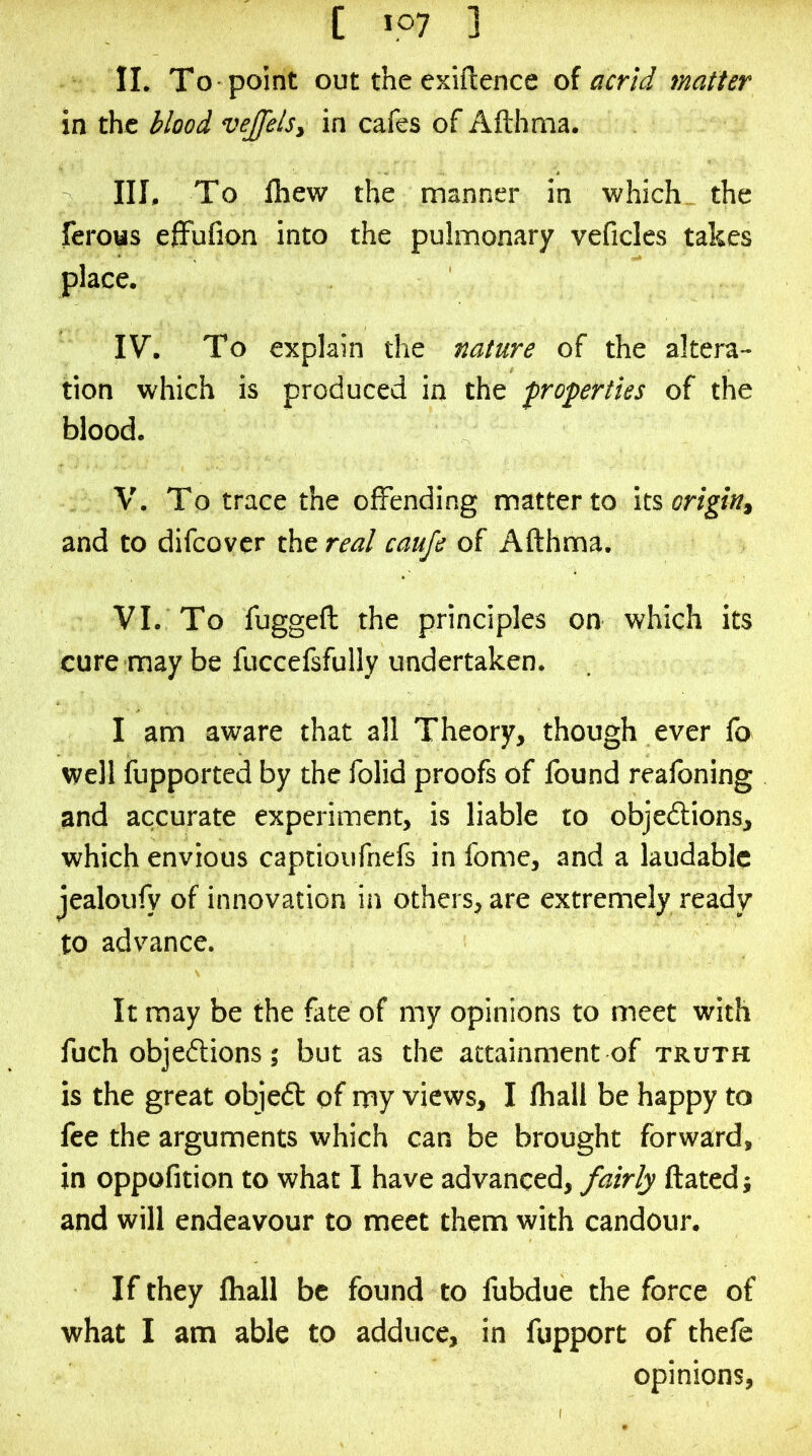 II. To point out the exiftence oi acrid matter in the blood vejjels, in cafes of Afthma. III. To fhew the manner in which the feroas elFufion into the pulmonary veficles takes place. IV. To explain the nature of the altera- tion which is produced in the properties of the blood. V. To trace the offending matter to its and to difco vcr the real caufe of Afthma. VI. To fuggeft the principles on which its cure may be fuccefsfully undertaken. I am aware that all Theory, though ever lb well fupported by the folid proofs of found reafoning and accurate experiment, is liable to objedlions, which envious captioufnefs in fome, and a laudable jealoufy of innovation in others, are extremely ready to advance. It may be the fate of my opinions to meet with fuch objedUons; but as the attainment of truth is the great objedt of my views, I fhall be happy to fee the arguments which can be brought forward, in oppofition to what I have advanced, fairly ftatedi and will endeavour to meet them with candour. If they ftiall be found to fubdue the force of what I am able to adduce, in fupport of thefe opinions.