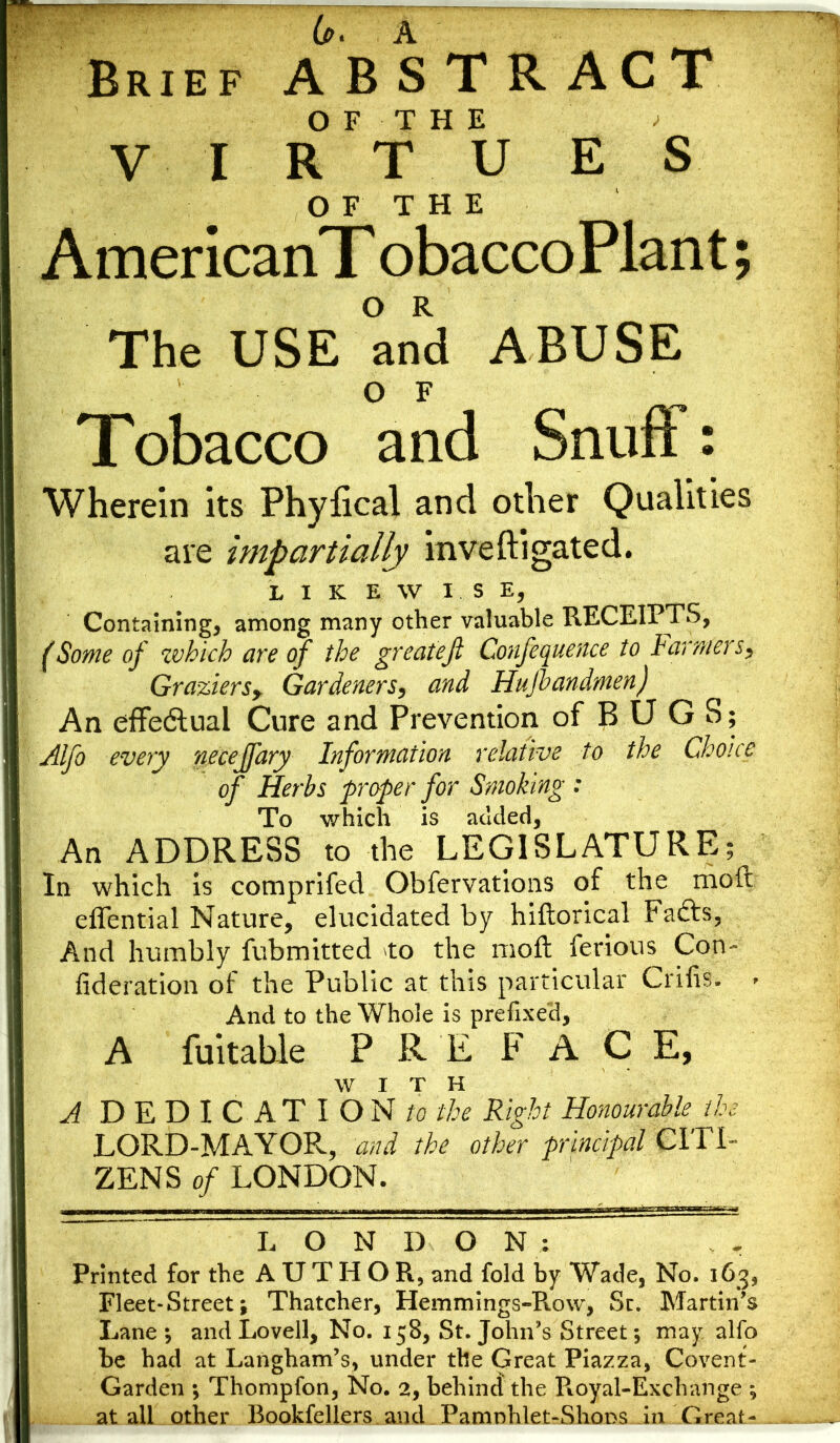 Brief ABSTRACT OF THE * VIRTUES OF' THE AmericanT obaccoPlant; The USE and ABUSE OF Tobacco and Snuft : Wherein its Phyfical and other Qualities are impartially inveftigated. LIKEWISE, Containing, among many other valuable RECEIPTS, (Some of which are of the great eft Confequence to farmers, Graziers> Gardeners, and Hufbandmen) An effectual Cure and Prevention of BUGS; Alfo every neceffary Information relative to the Choice of Herbs proper for Smoking : To which is added, An ADDRESS to the LEGISLATURE; In which is comprifed Obfervations of the moft eflential Nature, elucidated by hiftorical Fafts, And humbly fubmitted to the moft ferious Con- fideration of the Public at this particular Crifis. > And to the Whole is prefixed, A fuitable PREFACE, WITH A DEDICATIONS//^ Right Honourable, the LORD-MAYOR, and the other principal CITI- ZENS of LONDON. L O N D O N : Printed for the AUTHOR, and fold by Wade, No. 163, Fleet-Street; Thatcher, Hemmings-Pvow, Sc. Martin's Lane ; and Lovell, No. 158, St. John’s Street; may alfo be had at Langham’s, under the Great Piazza, Covent- Garden ; Thompfon, No. 2, behind the Royal-Exchange ^ at all other Bookfellers.and. Parnnhlet-Shons in Great- .