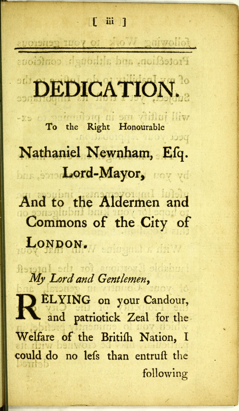 DEDICATION. To the Right Honourable Nathaniel Newnham, Efq. Lord-Mayor, And to the Aldermen and Commons of the City of London, My Lord and Gentlemen, RELYING on your Candour, and patriotick Zeal for the Welfare of the Britifh Nation, I could do no lefs than entruft the following