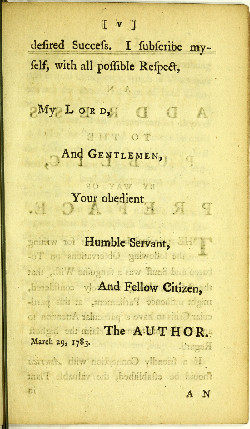 defired Succefs. I fubfcribe my- felf, with all poflible Refpeft, 'r ft T , My L o'r d, ' : f ;A () ;r And Gentlemen, f ' X ■: l ' .. Your obedient Humble Servant, And Fellow Citizen, The AUTHOR. March 29, 1783. A N