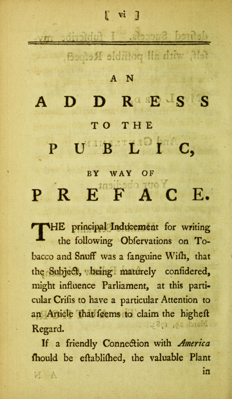 A N A D D RES S PUBLIC, PREFACE. HE principal Inddcement for writing the following Obfervations on To- bacco and Snuff was a fanguine Wifh, that the Subject, * being maturely confidered, might influence Parliament, at this parti- cular Crifis to have a particular Attention to an Article thatTeems to claim the highefl Regard. If a friendly Connexion with America fhould be eflablifhed, the valuable Plant TO THE BY WAY OF in