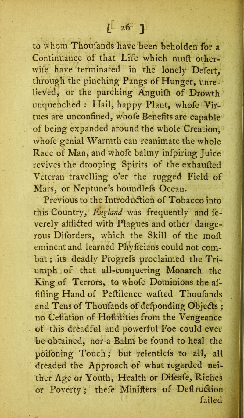 LL *6 ] to whom Thotifands have been beholden for a Continuance of that Life which mult other- wife have terminated in the lonely Defert, through the pinching Pangs of Hunger, unre- lieved, or the parching Anguiih of Drowth unquenched : Hail, happy Plant, whofe Vir- tues are unconfined, whofe Benefits are capable of being expanded around the whole Creation, whofe genial Warmth can reanimate the whole Race of Man, and whofe balmy infpiring Juice revives the drooping Spirits of the exhauiled Veteran travelling o’er the rugged Field of Mars, or Neptune’s boundlefs Ocean. Previous to the Introduction of Tobacco into this Country, England was frequently and fe- verely afflidted with Plagues and other dange- rous Diforders, which the Skill of the moil eminent and learned Phyficians could not com- bat ; its deadly Progrefs proclaimed the Tri- umph of that all-conquering Monarch the King of Terrors, to whofe Dominions the af- fiiting Hand of Peftilence wafted Thoufands and Tens of Thoufands of defponding Objedts; no Ceflation of Hoftilities from the Vengeance of this dreadful and powerful Foe could ever be obtained, nor a Balm be found to heal the poifoning Touch; but relentlefs to all, all dreaded the Approach of what regarded nei- ther Age or Youth, Health or Difeafe, Riches or Poverty; thefe Minifters of Deftrudlion failed