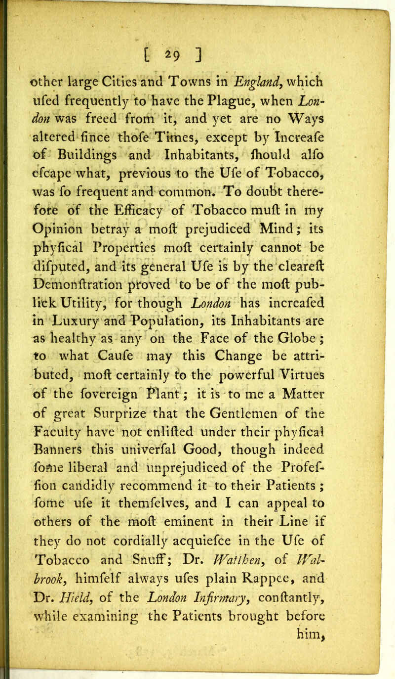 other large Cities and Towns in England, which ufed frequently to have the Plague, when Lon- don was freed from it, and yet are no Ways altered fince thofe Times, except by Increafe of Buildings and Inhabitants, ihould alfo efcape what, previous to the Ufe of Tobacco, was fo frequent and common. To doubt there- fore of the Efficacy of Tobacco mu ft in my Opinion betray a moft prejudiced Mind; its phyfical Properties moft certainly cannot be difputed, and its general Ufe is by the cleareft Demonftration proved to be of the moft pub- lick Utility, for though London has increafed in Luxury and Population, its Inhabitants are as healthy as any on the Face of the Globe ; to what Caufe may this Change be attri- buted, moft certainly to the powerful Virtues of the fovereign Plant; it is to me a Matter of great Surprize that the Gentlemen of the Faculty have not enlifted under their phyfical Banners this univerfai Good, though indeed fome liberal and unprejudiced of the Profef- fion candidly recommend it to their Patients ; fome ufe it themfelves, and I can appeal to others of the moft eminent in their Line if they do not cordially acquiefce in the Ufe of Tobacco and Snuff; Dr. Watthen, of Hol- brook, himfelf always ufes plain Rappee, and Dr. Hield, of the London Infirmary, conftantly, while examining the Patients brought before him,