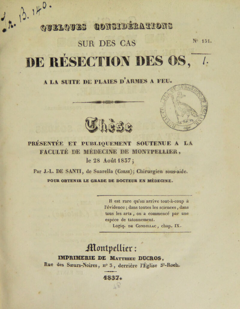 N» 151. SUR DES CAS DE RÉSECTION «ES OS, /• PRÉSENTÉE ET PUBLIQUEMENT SOUTENUE A LA FACULTÉ DE MÉDECÎNE DE MONTPELLIER, le 28 Août 1837 J Par J.-L. DE SANTI, de Suarella (Corse)3 Chirurgien sous-aide. POUR OBTENIR LE GRADE DE DOCTEUR EN MÉDECINE. IMPRIMERIE DE Matthieu DUGROS, Rue des Soeurs-Noires, n° 3, derrière l’Église S*-Roch. A LA SUITE DE PLAIES D ARMES A FEU Il est rare qu’on arrive lout-à-coup à l’évidence ; dans toutes les sciences, dans tous les arts , on a commencé par une espèce de tâtonnement. Jïl^ntpÉUtÉi* :