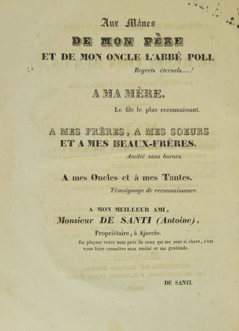 ET DE MON ONCLE L’ABBÉ POLI. Regrets éternels ! A MA MÊME, Le fils le plus reconnaissant. A ms JFlRMlS » A ms ET A MES BEAUX-FRÈRES. f Amitié sans bornes. A mes Oncles et à mes Tantes. Témoignage de reconnaissance. A MON MEILLEUR AMI^ Monsieur DE SANTI (Antoine) 9 Propriétaire 5 à Ajaccio. En plaçant votre nom près de ceux qui me sont si chers, c’est vous faire connaître mon amitié et ma gratitude. DE SANTI.