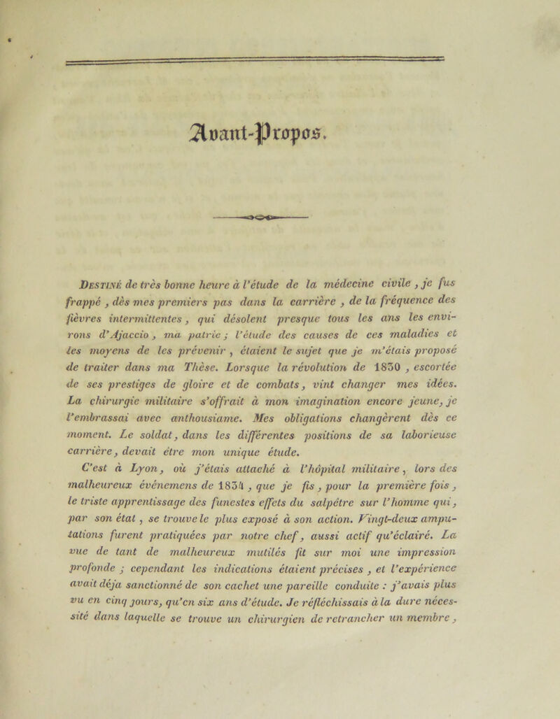 2lDant-|)r0p05. Destimé de ti'ès bonne heure à Vétude de la médecine civile , je fus frappé , dès mes premiers pas dans la carrière , de la fréquence des fièvres intermittentes, qui désolent presque tous les ans les envi- rons d’jijaccio, ma pairie ; l’élude des causes de ces maladies et les moye7is de les prévenir , étaient le sujet que je m’étais proposé de traiter dans ma Thèse. Lorsque la révolution de 1830 , escortée de ses prestiges de gloire et de combats, vint changer mes idées. La chirurgie militaire s’offrait à mon imagination encore jeune, je l’embrassai avec anthousiame. Mes obligations changèrent dès ce moment. Le soldat, dans les différentes positions de sa laborieuse carrière, devait être mon unique étude. C’est à Lyon, où j’étais attaché à l’hôpital militaire, lors des malheureux événemens de 18ZH , que je fis , pour la première fois , le triste apprentissage des funestes effets du salpêtre sur l’homme qui, par son état , se trouve le plus exposé à son action. Kingt-deux ampu- tations furent pratiquées par notre chef, aussi actif qu’éclairé. La vue de tant de malheureux mutilés fit sur moi une impression profonde j cependant les indications étaient précises , et l’expérience avait déjà sanctionné de son cachet une pareille conduite : j’avais plus vu en cinq jours, qu’en six ans d’étude. Je réfléchissais à la dure néces- sité dans laquelle se trouve un chirurgien de retrancher un membre ,