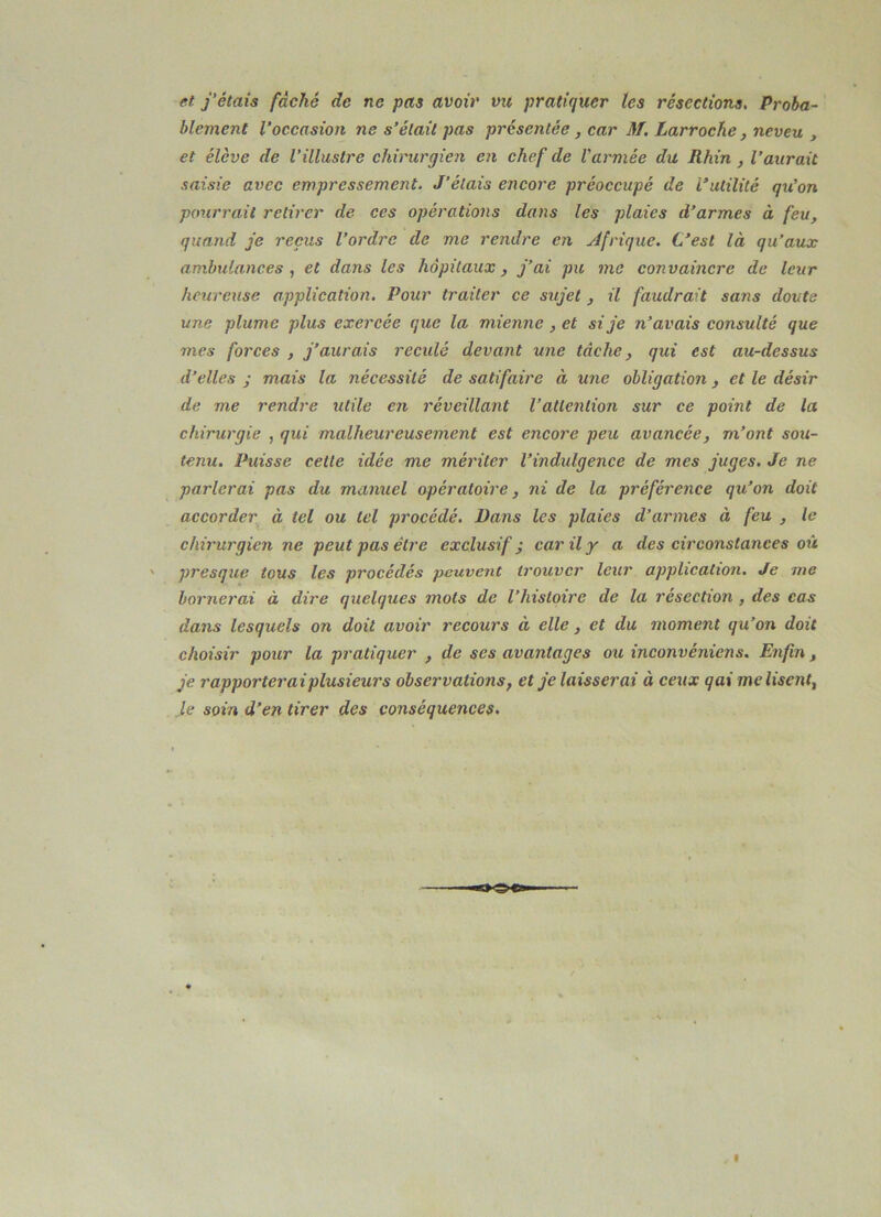 et j'étais fâché de ne pas avoir vu pratiquer les résections. Proba- blement l’occasion ne s’était pas présentée , car M. Larrocke, neveu , et élève de l’illustre chirurgien en chef de Varmée du Rhin , l’aurait saisie avec empressement. J’étais encore préoccupé de l’utilité qu’on pourrait retirer de ces opérations dans les plaies d’armes à feu, quand je reçus l’ordre de me rendre en Afrique. C’est là qu’aux ambulances, et dans les hôpitaux, j’ai pu me convaincre de leur heureuse application. Pour traiter ce sujet, il faudrait sans doute une plume plus exercée que la mienne , et si je n’avais consulté que mes forces , j’aurais recidé devant une tâche, qui est au-dessus d’elles ; mais la nécessité de satifaire à une obligation, et le désir de me rendre utile en réveillant l’attention sur ce point de la chirurgie , qui malheureusement est encore peu avancée, m’ont sou- tenu. Puisse cette idée me mériter l’indulgence de mes juges. Je ne parlerai pas du manuel opératoire, ni de la préférence qu’on doit accorder,, à tel ou tel procédé. Dans les plaies d’armes à feu , le chirurgien ne peut pas être exclusif; car il y a des circonstances où presque tous les procédés peuvent trouver leur application. Je me bornerai à dire quelques mots de l’histoire de la résection , des cas dans lesquels on doit avoir recours à elle , et du moment qu’on doit choisir pour la pratiquer , de ses avantages ou inconvéniens. Enfin , je rapporteraiplusieurs observations, et je laisserai à ceux gai me lisent, ,le soin d’en tirer des conséquences.