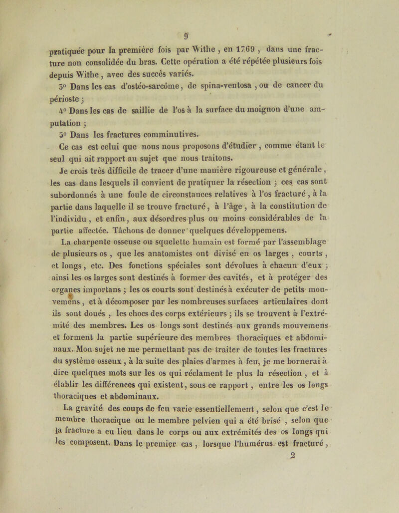 pratiquée pour la première fois i)ar Withe , en 17ff9 , dans une frac- ture non consolidée du bras. Celte opération a été répétée plusieurs fois depuis Withe , avec des succès variés. 3° Dans les cas d’osléo-sarcôme, de spina-ventosa , ou de cancer du périoste ; U° Dans les cas de saillie de l’os à la surface du moignon d’une am- putation 3 5° Dans les fractures comminulives. Ce cas est celui que nous nous proposons d’étudier , comme étant le seul qui ait rapport au sujet que nous traitons. Je crois très difficile de tracer d’une manière rigoureuse et générale, les cas dans lesquels il convient de pratiquer la résection 3 ces, cas sont subordonnés à une foule de circonstances relatives à l’os fracturé , à la partie dans laquelle il se trouve fracturé, à l’âge , à la constitution de l’individu , et enfin, aux désordres plus ou moins considérables de la partie affectée. Tâchons de donner'quelques développemens. La charpente osseuse ou squelette humain est formé par l’assemblage de plusieurs os , que les anatomistes ont divisé en os larges , courts , et longs, etc. Des fonctions spéciales sont dévolues à chacun d’eux 3 ainsi les os larges sont destinés à former des cavités, et à protéger des organes iinportans 3 les os courts sont destinés à exécuter de petits mou- veraens , et à décomposer par les nombreuses surfaces articulaires dont ils sont doués , les chocs des corps extérieurs 3 ils se trouvent à l’extré- mité des membres. Les os longs sont destinés aux grands mouvemens et forment la partie supérieure des membres thoraciques et abdomi- naux. Mon sujet ne me permettant pas de traiter de toutes les fractures du système osseux , à la suite des plaies d’armes à feu, je me bornerai à dire quelques mots sur les os qui réclament le plus la résection , et à établir les différences qui existent, sous ce rapport, entre les os longs thoraciques et abdominaux. La gravité des coups do feu varie essentiellement, selon que c’est le membre tlioracique ou le membre pelvien qui a été brisé , selon que la fracture a eu lieu dans le corps ou aux extrémités des os longs qui les composent. Dans le premier cas , lorsque l’humérus, est fracturé, 5!