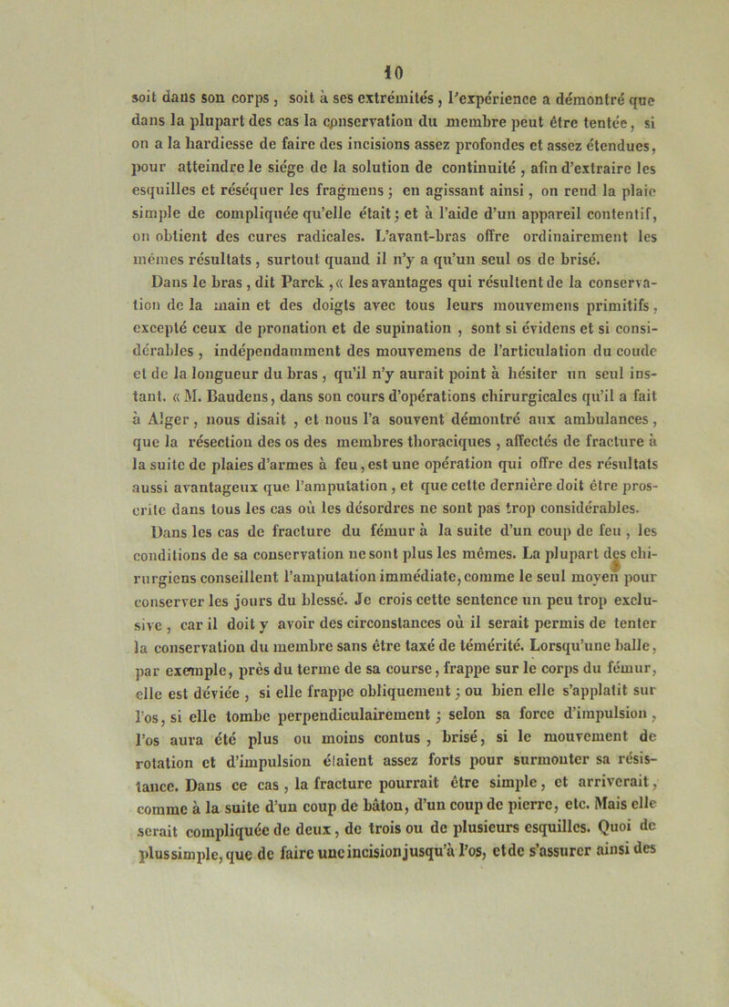 soit daüs son corps, soit à ses extrémités, ^expérience a démontré que dans la plupart des cas la cpnservation du membre peut être tentée, si on a la hardiesse de faire des incisions assez profondes et assez étendues, pour atteindre le siège de la solution de continuité , afin d’extraire les esquilles et réséquer les fragmens j en agissant ainsi, on rend la plaie simple de compliquée qu’elle était; et à l’aide d’un appareil contentif, on obtient des cures radicales. L’avant-bras offre ordinairement les mêmes résultats , surtout quand il n’y a qu’un seul os de brisé. Dans le bras , dit Parck ,« les avantages qui résultent de la conserva- tion de la main et des doigts avec tous leurs mouvemens primitifs, excepté ceux de pronation et de supination , sont si évidens et si consi- dérables , indépendamment des mouvemens de l’articulation du coude et de la longueur du bras , qu’il n’y aurait point à hésiter un seul ins- tant. « M. Baudens, dans son cours d’opérations chirurgicales qu’il a fait à Alger, nous disait , et nous l’a souvent démontré aux ambulances, que la résection des os des membres thoraciques , affectés de fracture à la suite de plaies d’armes à feu,est une opération qui offre des résultats aussi avantageux que l’amputation, et que cette dernière doit être pros- crite dans tous les cas où les désordres ne sont pas trop considérables. Dans les cas de fracture du fémur à la suite d’un coup de feu , les conditions de sa conservation ne sont plus les mêmes. La plupart djs chi- rurgiens conseillent l’amputation immédiate, comme le seul moyen pour conserver les jours du blessé. Je crois cette sentence un peu trop exclu- sive , car il doit y avoir des circonstances où il serait permis de tenter la conservation du membre sans être taxé de témérité. Lorsqu’une balle, par exemple, près du terme de sa course, frappe sur le corps du fémur, elle est déviée , si elle frappe obliquement ; ou bien elle s’applalit sur l’os, si elle tombe perpendiculairement ; selon sa force d’impulsion, l’os aura été plus ou moins contus , brisé, si le mouvement de rotation et d’impulsion élaient assez forts pour surmonter sa résis- tance. Dans ce cas , la fracture pourrait être simple, et arriverait, comme à la suite d’un coup de bâton, d’un coup de pierre, etc. Mais elle serait compliquée de deux, de trois ou de plusieurs esquilles. Quoi de plus sim pie, que de faire une incision jusqu’à l’os, etde s’assurer ainsi des