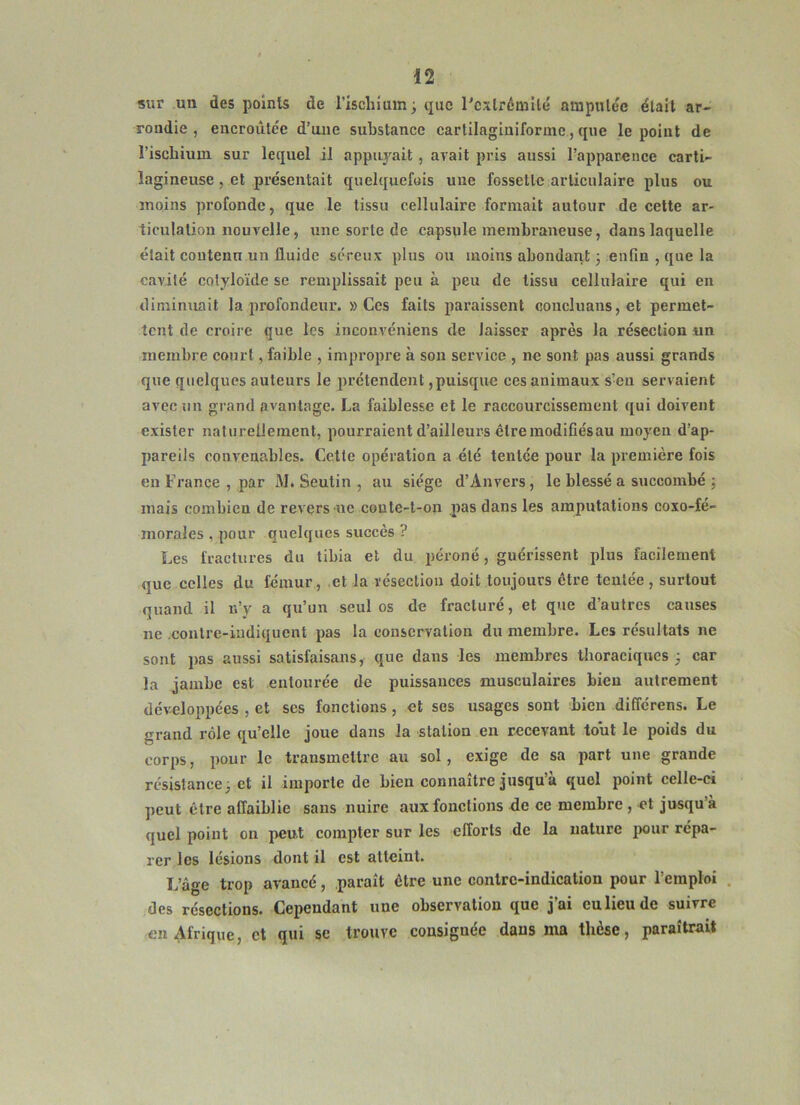 sur un des polnls de l’ischium; que rcxlrémilé amputée était ar- rondie , eucroûtée d’une substance cartilagiuiformc, que le point de l’ischium sur lequel il appuyait, avait pris aussi l’apparence carti- lagineuse, et présentait quelquefois une fossette articulaire plus ou moins profonde, que le tissu cellulaire formait autour de cette ar- ticulation nouvelle, une sorte de capsule membraneuse, dans laquelle était contenu un fluide séreux plus ou moins abondant ; enfin , que la cavité cotyloïde se remplissait peu à peu de tissu cellulaire qui en diminuait la profondeur. » Ces faits paraissent concluans,et permet- tent de croire que les inconvéniens de laisser après la résection un inembre court, faible , impropre à son service , ne sont pas aussi grands que quelques auteurs le prétendent,puisque ces animaux s’eu servaient avec un grand avantage. La faiblesse et le raccourcissement qui doivent exister natureUeincnt, pourraient d’ailleurs êtremodifiésau moyen d’ap- pareils convenables. Cette opération a été tentée pour la première fois en France , par M. Seutin , au siège d’Anvers, le blessé a succombé ; mais combien de revers-ne coule-l-on pas dans les amputations coxo-fé- morales , pour quelques succès ? Les fractures du tibia et du péroné, guérissent plus facilement que celles du fémur, et la résection doit toujours être tentée , surtout quand il n’y a qu’un seules de fracturé, et que d’autres causes ne .conlre-iudiqucnt pas la conservation du membre. Les résultats ne sont pas aussi satisfaisans, que dans les membres thoraciques ; car la jambe est entourée de puissances musculaires bien autrement développées , et scs fonctions, et ses usages sont bien différens. Le grand rôle qu’elle joue dans la station en recevant tout le poids du corps, pour le transmettre au sol, exige de sa part une grande résistance; et il importe de bien connaître jusqu’à quel point celle-ci peut être affaiblie sans nuire aux fonctions de ce membre , et jusqu’à quel point on peut compter sur les efforts de la nature ixmr répa- rer les lésions dont il est atteint. L’âge trop avancé, .paraît être une contre-indication pour l’emploi . des résections. Cependant une observation que j’ai eu lieu de suivre en Afrique, et qui se trouve consignée dans ma thèse, paraîtrait