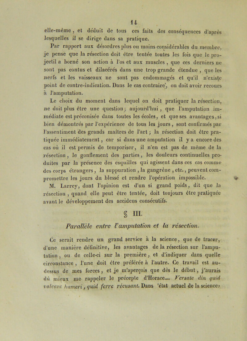 U elle-meme , et déduit de tous ces faits des conséquences d’après lesquelles il se dirige dans sa pratique. Par rapport aux désordres plus ou moins considérables du membre, je pense que la résection doit être tentée toutes les fois que le pro- jectil a borné son action à l’os et aux muscles , que ces derniers ne sont pas contus et dilacérés dans une trop grande étendue , que les nerfs et les vaisseaux ne sont pas endommagés et qu’il n’existe point de contre-indication. Dans le cas contraire’, on doit avoir recours à l’amputation. Le choix du moment dans lequel on doit pratiquer la résection, ne doit plus être une question^ aujourd’hui, que l’amputation im- médiate est préconisée dans toutes les écoles, et que ses avantages,si bien démontrés par l’expérience de tous les jours, sont confirmés par l’assentiment des grands maîtres de l’art ; la résection doit être pra- tiquée immédiatement, car si dans une amputation il y a encore des cas où il est permis de temporiser, il n’en est pas de même de la résection , le gonflement des parties, les douleurs continuelles pro- duites par la présence des esquilles qui agissent dans ces cas comme des corps étrangers, la suppuration , la gangrène , etc., peuvent com- promettre les jours du blessé et rendre l’opération impossible. M. Larrey, dont l’opinion est d’un si grand poids, dit que la résection , quand elle peut être tentée, doit toujours être pratiquée avant le développement des accidens consécutifs. § ni. Parallèle entre Vamputation et la résection. Ce serait rendi'e un grand service à la science, que de tracer, d’une manière définitive, les avantages de la résection sur l’ampu- tation , ou de celle-ci sur la première, et d’indiquer dans quelle circonstance , l’une doit être préférée à l’autre. Ce travail est au- dessus de mes forces, et je m’aperçois que dès le début, j’aurais dù mieux nie rappeler le précepte d’IIorace.... Vei'saic din quid vakani humeri, quid ferre réeusant. Dans 'état actuel de la science;