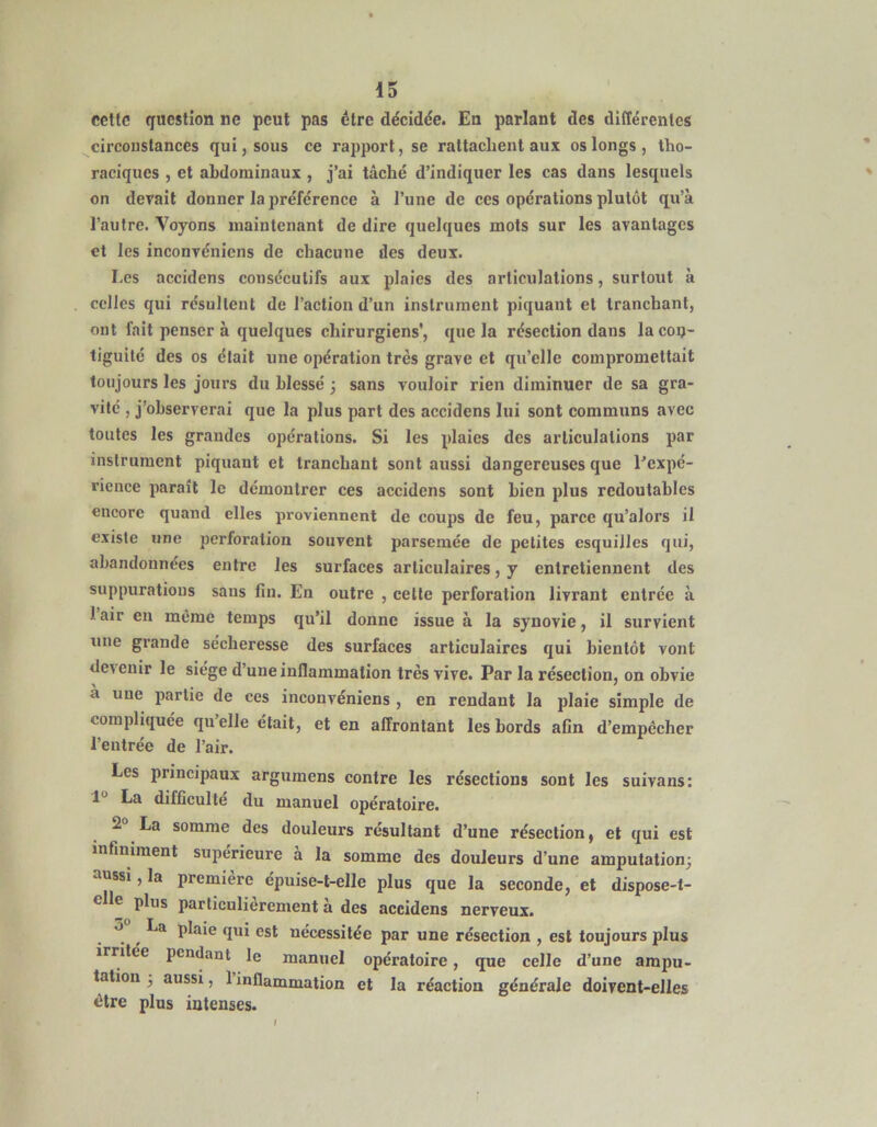 celle question ne peut pas être décidée. En parlant des différentes circonstances qui, sous ce rapport, se rattachent aux os longs , tho- raciques , et abdominaux , j’ai tâché d’indiquer les cas dans lesquels on devait donner la préférence à l’une de ces opérations plutôt qu’à l’autre. Voyons maintenant de dire quelques mots sur les avantages et les inconvéniens de chacune des deux. Les accidens consecutifs aux plaies des articulations, surtout à celles qui résultent de l’action d’un instrument piquant et tranchant, ont fait penser à quelques chirurgiens', que la résection dans lacoij- tiguité des os était une opération très grave et qu’elle compromettait toujours les jours du blessé ; sans vouloir rien diminuer de sa gra- vite , j’observerai que la plus part des accidens lui sont communs avec toutes les grandes opérations. Si les plaies des articulations par instrument piquant et tranchant sont aussi dangereuses que Eexpé- rience paraît le démontrer ces accidens sont bien plus redoutables encore quand elles proviennent de coups de feu, parce qu’alors il existe une perforation souvent parsemée de petites esquilles qui, abandonnées entre les surfaces articulaires, y entretiennent des suppurations sans fiu. En outre , celle perforation livrant entrée à 1 air en môme temps qu’il donne issue à la synovie, il survient une grande sécheresse des surfaces articulaires qui bientôt vont dc\enir le siège d’une inflammation très vive. Par la résection, on obvie a une partie de ces inconvéniens , en rendant la plaie simple de compliquée quelle était, et en affrontant les bords afin d’empêcher l’entrée de l’air. Les principaux argumens contre les résections sont les suivans: l** La difficulté du manuel opératoire. 2° La somme des douleurs résultant d’une résection, et qui est infiniment supérieure à la somme des douleurs d’une amputation; ‘inssi, la première épuise-t-elle plus que la seconde, et dispose-t- clle plus particulièrement à des accidens nerveux. O La plaie qui est nécessitée par une résection , est toujours plus irntee pendant le manuel opératoire, que celle d’une ampu- tation 3 aussi, 1 inflammation et la réaction générale doivent-elles être plus intenses.