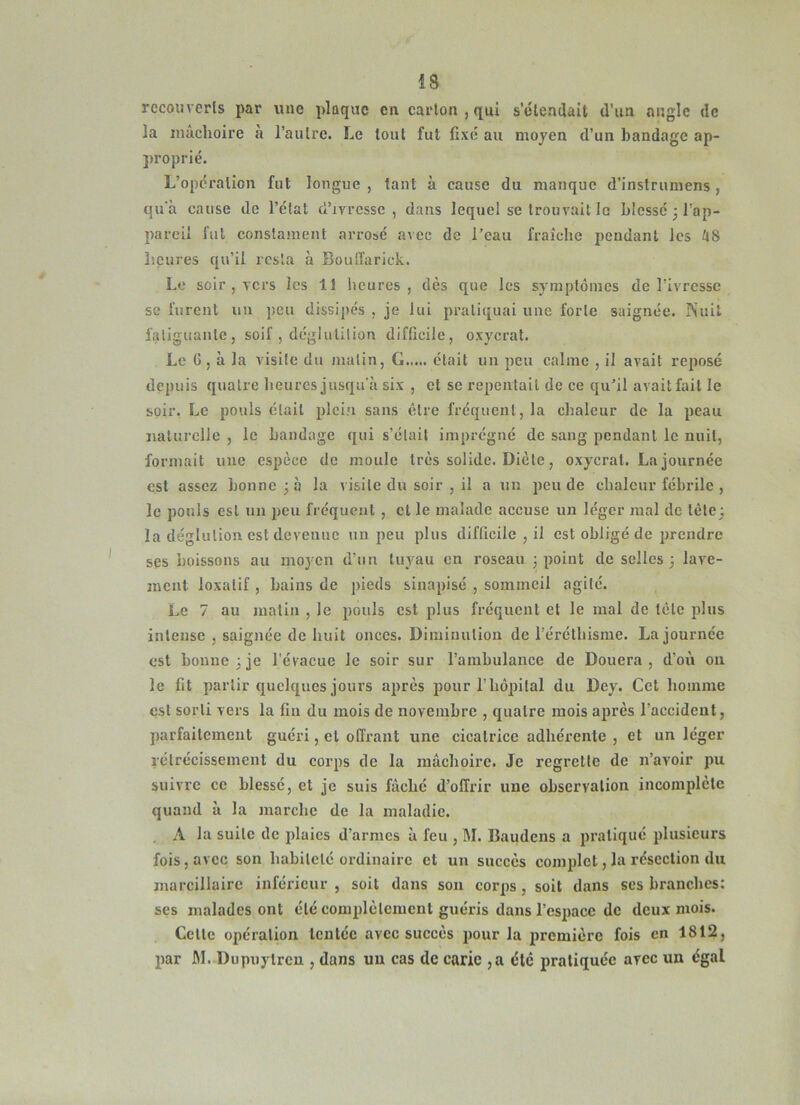 recouverts par une plaque en carton , qui s’étendait d’un angle de la mâchoire à l’autre. Le tout fut fixé au moyen d’un bandage ap- proprié. L’opération fut longue, tant à cause du manque d’inslrumens, qu'à cause de l’état d’ivrcsse , dans lequel se trou vail le blessé 3 l’ap- pareil fut conslainent arrosé avec de l’eau fraîche pendant les liS heures qu’il resta à BouiTarick. Le soir , vers les 11 heures, dès que les symptômes de l’ivresse se furent iiii peu dissipes , je lui pratiquai une forte saignée. INuit fatiguante, soif , déglutition diftieile, oxycrat. Le G, à la visite du malin, G était un peu calme , il avait reposé depuis quatre heures jusqu'à six , et se repentait de ce qu’il avait fait le soir, Le pouls était plein sans être fréquent, la chaleur de la peau naturelle , le bandage qui s’était imprégné de sang pendant le nuit, formait une espèce de moule très solide. Diète, oxycrat. La journée est assez bonne 3 à la visite du soir , il a un peu de chaleur fébrile , le pouls est un 2)eu fréquent , et le malade accuse un léger mal de tête; la déglution est devenue un peu plus difficile , il est obligé de jjrcndre ses boissons au moyen d’nn tuyau en roseau 3 point de selles 3 lave- ment loxalif, bains de pieds sinapisé , sommeil agité. Le 7 au matin , le pouls est plus fréquent et le mal de tète plus intense , saignée de huit onces. Diminution de l’éréthisme. La journée est bonne 3 je l'évacue le soir sur l’ambulance de Douera, d’oii ou le fit partir quelques jours après j)our l’hôpital du Dey. Cet homme est sorti vers la fin du mois de novembre , quatre mois après l’accidenl, parfaitement guéri, et offrant une cicatrice adhérente , et un léger lélrécissement du corps de la mâchoire. Je regrette de n’avoir pu suivre ce blessé, et je suis fâché d’offrir une observation incomplète quand à la marche de la maladie. , A la suite de jdaics d’armes à feu , M. Baudens a j)raliqué plusieurs fois, avec son babilelé ordinaire et un succès comjdct, la résection du marcillaire inférieur , soit dans son cor^is, soit dans ses branches: ses malades ont été comjdèlcraent guéris dans rcsjiacc de deux mois. Celle opération Icnlcc avec succès pour la jiremière fois en 1812, liar M. Dupuytren , dans uu cas de carie ,a été pratiquée avec un égal