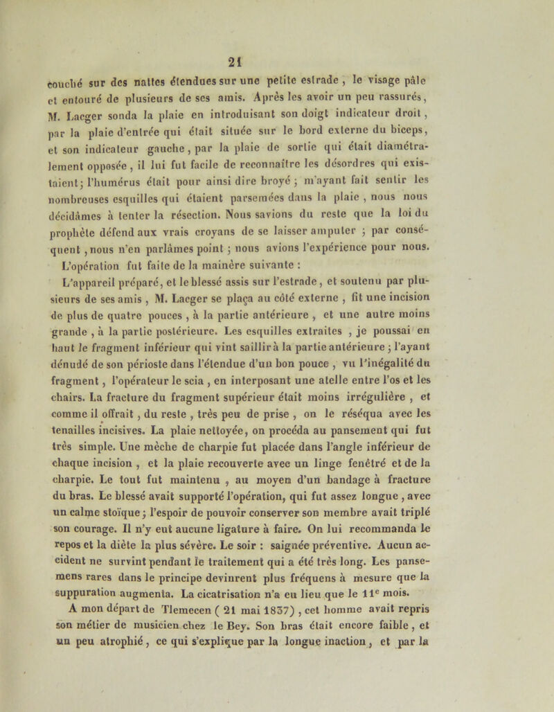 couclid sur des nallcs étendues sur une petite estrade, le visage pâte cl entouré de plusieurs de ses amis. Après les avoir un peu rassurés, M. Lacger sonda la plaie en introduisant son doigt indicateur droit, parla plaie d’entrée qui était située sur le bord externe du biceps, et son indicateur gauche , par la plaie de sortie qui était diaraélra- leraenl opposée, il lui fut facile de reconnaître les désordres qui exis- taientj riiuinérus était pour ainsi dire broyé j m'ayant fait sentir les nombreuses esquilles qui étaient parsemées dans la plaie , nous nous décidâmes à tenter la résection. Nous savions du reste que la loi du prophète défend aux vrais croyans de se laisser amputer ; par consé- quent ,nous n’en parlâmes point 5 nous avions l’expérience pour nous. L’opération fut faite de la mainère suivante : L’appareil préparé, et le blessé assis sur l’estrade, et soutenu par plu- sieurs de ses amis , M. Lacger se plaça au côté externe , fit une incision de plus de quatre pouces , à la partie antérieure , et une autre moins grande , à la partie postérieure. Les esquilles extraites , je poussai' en haut le fragment inférieur qui vint saillira la partie antérieure 3 l’ayant dénudé de son périoste dans l’étendue d’uu bon pouce , vu l’inégalité du fragment, l’opérateur le scia , en interposant une atclle entre l’os et les chairs. La fracture du fragment supérieur était moins irrégulière , et comme il offrait, du reste , très peu de prise , on le réséqua avec les tenailles incisives. La plaie nettoyée, on procéda au pansement qui fut très simple. Une mèche de charpie fut placée dans l’angle inférieur de chaque incision , et la plaie recouverte avec un linge fenétré et de la charpie. Le tout fut maintenu , au moyen d’un bandage à fracture du bras. Le blessé avait supporté l’opération, qui fut assez longue , avec un calme stoïque ; l’espoir de pouvoir conserver son membre avait triplé son courage. Il n’y eut aucune ligature à faire. Gn lui recommanda le repos et la diète la plus sévère. Le soir : saignée préventive. Aucun ac- cident ne survint pendant le traitement qui a été très long. Les panse- mens rares dans le principe devinrent plus fréquens à mesure que la suppuration augmenta. La cicatrisation n’a eu lieu que le 11® mois. A mon départ de TIemecen (21 mai 1837) , cet homme avait repris «)n métier de musicien chez le Bey. Son bras était encore faible , et un peu atrophié, ce qui s’explique par la longue inaction, et par la