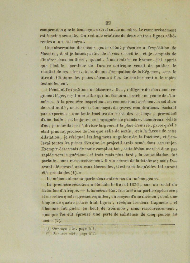 compression que le bandage a exercé sur le membre. Le raccourcissement est à peine sensible. On voit une cicatrice de deux ou trois lignes adhé- rentes à un cal inégal. Une observation du môme genre s'était présentée à l’expédition de Mascara , dont je faisais partie. Je l’avais recueillie , et je comptais de l’insérer dans ma thèse , quand , à ma rentrée en France , j’ai appris que l’habile opérateur de l'armée d’Afrique venait de publier le résultat de ses observations depuis l’occupation de la Régence , sons le titre de Clinique des plaies d’armes à feu. Je me bornerai à le copier textuellement. <( Pendant l’expédition de Mascara , D...., voltigeur du deuxième ré- giment léger,reçut une balle qui lui fractura la partie moyenne de l’hu- mérus. A la première inspection ^ on reconnaissait aisément la solntioii de continuité , mais rien n’annonçait de graves complications. Sachant par expérience que toute fracture du corps des os longs , provenant d’une balle, est toujours accompagnée de grands et nombreux éclats d’os, je n’hésitai pas à diviser largement la plaie d’entrée , parce qu’elle était plus rapprochée de l’os que celle de sortie , et à la faveur de cette dilatation , je réséquai les fragmens anguleux de la fracture, et j’en- levai toutes les pièces d’os que le projectil avait semé dans son trajet. Exemple désormais de toute complication , celle lésion marcha d'un pas rapide vers la guérison , et trois mois plus tard , la consolidation fut parfaite, sans raccourcissement. Il y a encore de la faiblesse; mais D.... ayant été envoyé aux eaux thermales, il est probale qu’elles lui auront été profitables (1). » Le meme auteur rapporte deux autres cas du même genre. La première résection a été faite le 9 avril 1856 , sur un sodat du bataillon d’Afrique.— L’humérus était fracturé à sa partie supérieure;; il en retira quatre grosses esquilles , au moyen d’une incision dont une longue de quatre pouces huit lignes ; réséqua les deux fragmens , et l’homme fut guéri au bout de trois mois , sans raccourcissement , quoique l’os eût éprouvé une perte de substance de cinq pouces au moins (2). (1) Ouvrage cité, page /(7(. (2) Onvrage cité , page .^(2.