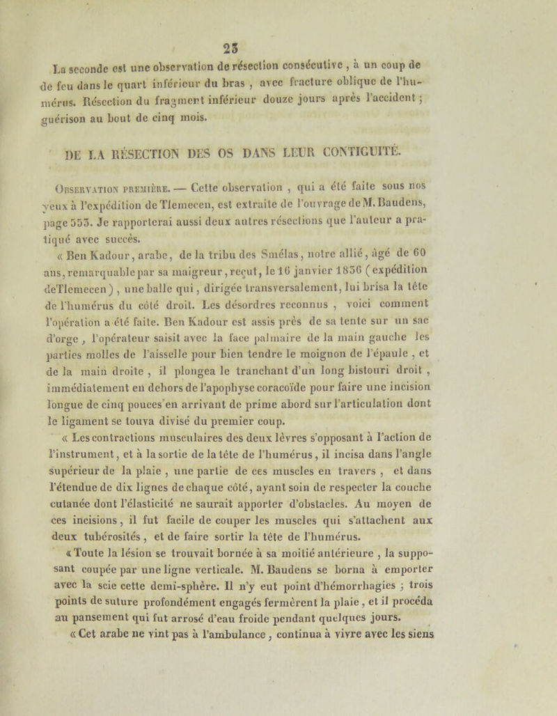 25 La seconde est une observation de résection consécutive , à un coup de de feu dans le quart inlericur du bras , avec fracture oblique de l’hu- lucrus. Résection du fraginert inférieur douze jours après l’accident j guérison au bout de cinq mois. DE LA RÉSECTION DES OS DANS LEUR CONTIGUÏTÉ. OasiîRVATioN PRESiiiîUE. — Cette observation , qui a été faite sous nos yeux à l’expédition deTleinecen, est extraite de l’ouvrage de M.Baudens, jiagc 5DÔ. Je rapporterai aussi deux autres résections que l’auteur a pra- tiqué avec succès. « Ben Kadour, arabe, de la tribu des Sniélas, notre allié, âgé de 60 ans, remarquable par sa maigreur, reçut, lel6 janvier 1836 (expédition deTlemccen) , une balle qui, dirigée transversalement, lui brisa la tête de l’humérus du côté droit. Les désordres reconnus , voici comment l’operation a été faite. Ben Kadour est assis près de sa tente sur un sac d’orge , l’opérateur saisit avec la face palmaire de la main gauche les parties molles de l’aisselle pour bien tendre le moignon de l’épaule , et de la main droite , il plongea le tranchant d’un long bistouri droit , immédiatement en dehors de l’apophyse coraco’ide pour faire une incision longue de cinq pouces’en arrivant de prime abord sur l’articulation dont le ligament se touva divisé du premier coup. « Les contractions musculaires des deux lèvres s’opposant à l’action de l’instrument, et à la sortie de la tête de l’humérus, il incisa dans l’angle supérieur de la plaie , une partie de ces muscles en travers , et dans l’étendue de dix lignes de chaque côté, ayant soin de respecter la couche cutanée dont l’élasticité ne saurait apporter d’obstacles. Au moyen de ces incisions, il fut facile de couper les muscles qui s’attachent aux deux tubérosités , et de faire sortir la tête de l’humérus. «Toute la lésion se trouvait bornée à sa moitié antérieure , la suppo- sant coupée par une ligne verticale. M. Baudens se borna à emporter avec la scie cette demi-sphère. Il n’y eut point d’hémorrhagies 3 trois points de suture profondément engagés fermèrent la plaie, et il procéda au pansement qui fut arrosé d’eau froide pendant quelques jours. <L Cet arabe ne vint pas à l’ambulance, continua à vivre avec les siens