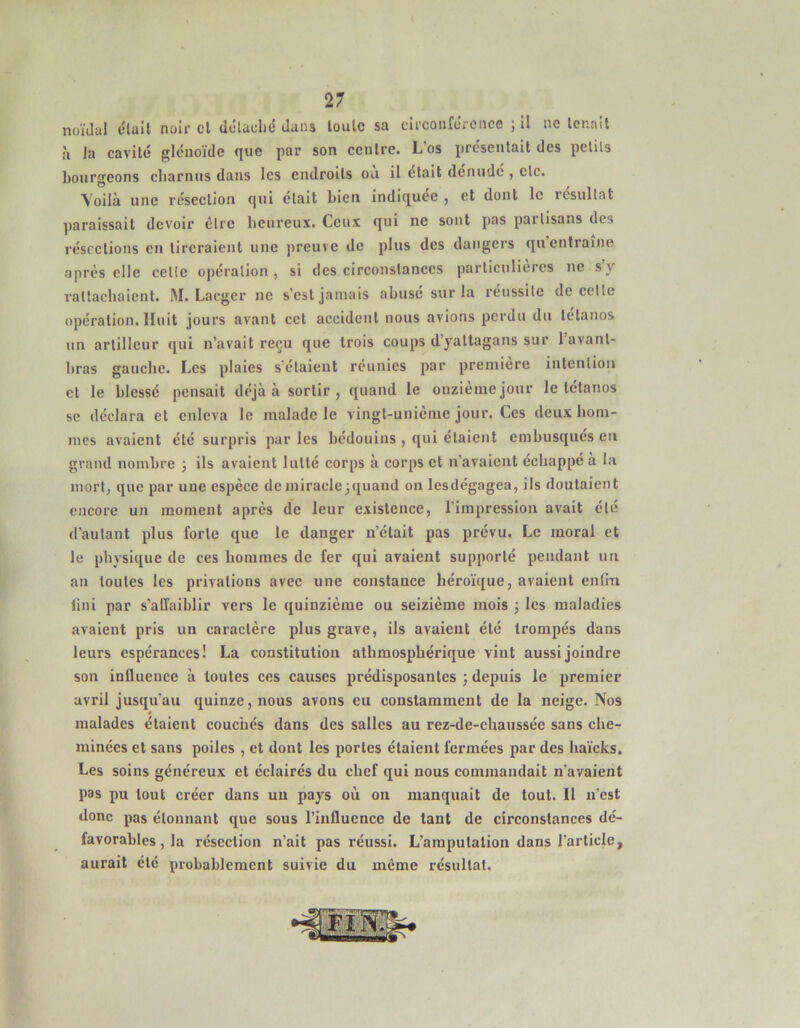 noïdal c'iail noli- cl dclaclid dans loulc sa cli'coufcreiice j il ne Icr.ait à la cavité glénoïde que par son centre. L’os présentait des petits Lourgeons charnus dans les endroits ou il était dénude , etc. Voilà une réseelion qui était bien indiquée , et dont le résultat ]>araissait devoir être heureux. Ceux qui ne sont pas partisans des résections en tireraient une preuve de plus des dangers qu entraîne après elle celte opération, si des circonstanees particulières ne s y rattachaient. M. Lacger ne s’est jamais abusé sur la réussite de cette opération. Huit jours avant cct accident nous avions perdu dn tétanos un artilleur qui n’avait reçu que trois coups d’yaltagans sur lavant- bras gauche. Les plaies s’étaient réunies par première intention et le blessé pensait déjà à sortir, quand le onzième jour le tétanos se déclara et enleva le malade le vingt-unième jour. Ces deux hom- mes avaient été surpris par les bédouins , qui étaient embusqués en grand nombre j ils avaient lutté corps à corps et n’avaient échappé a la mort, que par une espèce deniiraclcjquand on lesdégagea, ils doutaient encore un moment après de leur existence, l’impression avait été d’autant plus forte que le danger n’était pas prévu. Le moral et le physique de ces hommes de fer qui avaient supporté pendant un an toutes les privations avec une constance héro’ique, avaient enfin fini par s’affaiblir vers le quinzième ou seizième mois j les maladies avaient pris un caractère plus grave, ils avaient été trompés dans leurs espérances! La constitutiou athraospbérique vint aussi joindre son influence à toutes ces causes prédisposantes ; depuis le premier avril jusqu’au quinze, nous avons eu constamment de la neige. Nos malades étaient couchés dans des salles au rez-de-chaussée sans che- minées et sans poiles , et dont les portes étaient fermées par des ha’icks. Les soins généreux et éclairés du chef qui nous commandait n’avaient pas pu tout créer dans un pays où on manquait de tout. Il n’est donc pas étonnant que sous l’influence de tant de circonstances dé- favorables, la résection n’ait pas réussi. L’amputation dans l’article, aurait été probablement suivie du même résultat.