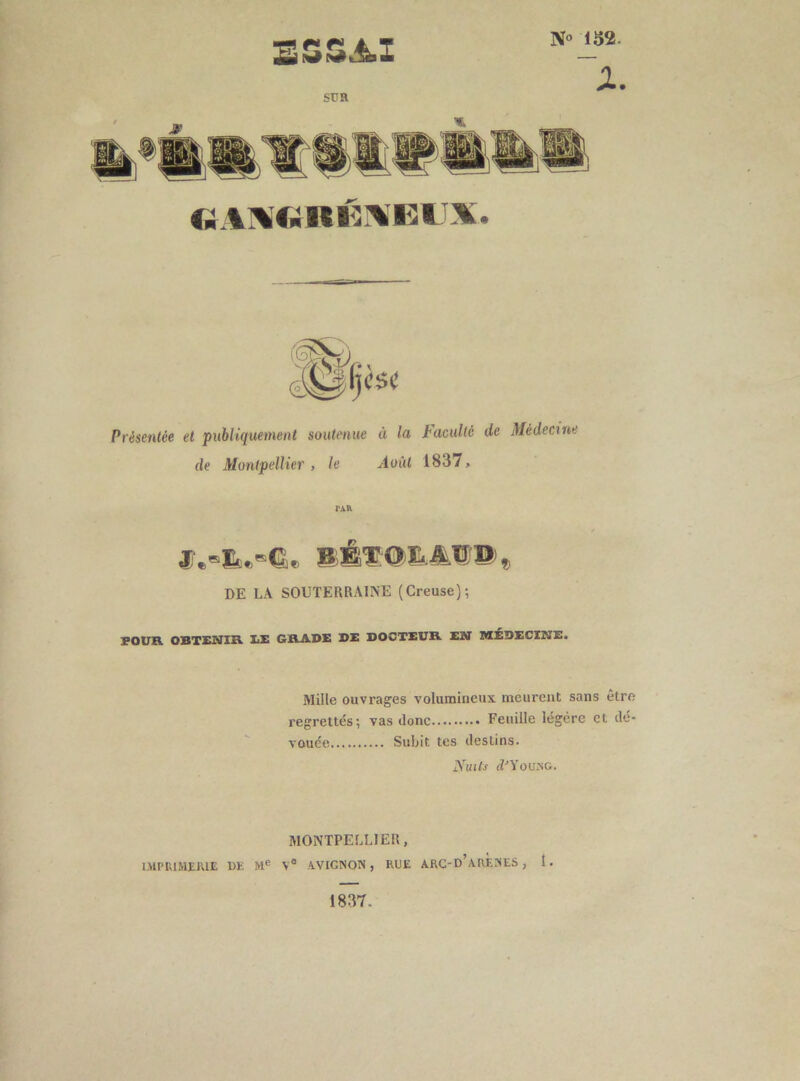 N° 152. X. sur è$( Présentée et publiquement soutenue à la de Montpellier , le Août Faculté de Médecine 1837, TAR JT.»!».»©. B.É'SOB.AIP®» DE LA SOUTERRAINE (Creuse); POUR OBTENIR EE GRADE DE DOCTEUR EN MÉDECINE. Mille ouvrages volumineux meurent sans être regrettés; vas donc Feuille légère et dé- vouée Subit tes destins. Nuits clJYoung. MONTPELLIER, IMPRIMERIE 1)E Me Ve AVIGNON, RUE ARC-D’ARENES , 1. 1837.