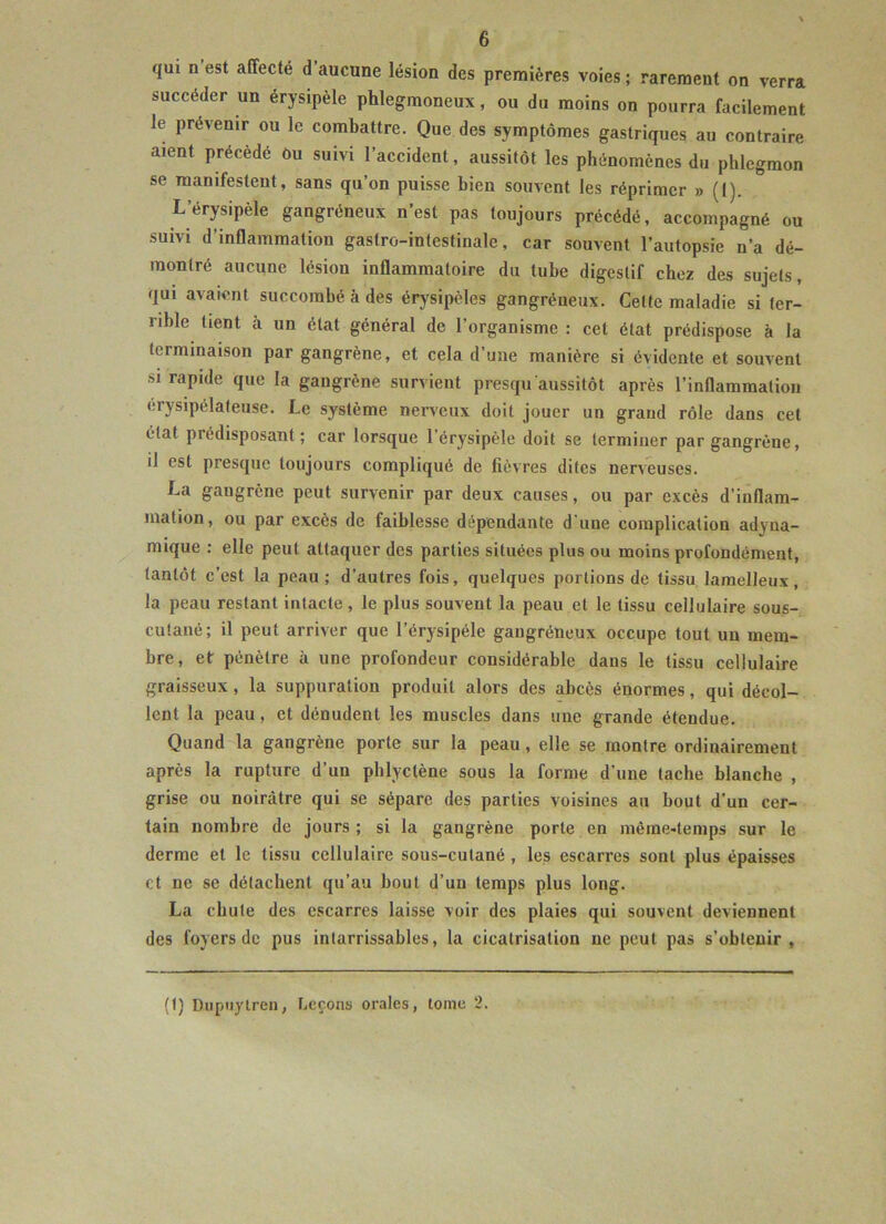 qui n est affecte d’aucune lésion des premières voies ; rarement on verra succéder un érysipèle phlegmoneux, ou du moins on pourra facilement le prévenir ou le combattre. Que des symptômes gastriques au contraire aient précédé ou suivi l’accident, aussitôt les phénomènes du phlegmon se manifestent, sans qu’on puisse bien souvent les réprimer » (I). L’érysipèle gangréneux n’est pas toujours précédé, accompagné ou suivi d’inflammation gastro-intestinale, car souvent l’autopsie n’a dé- montré aucune lésion inflammatoire du tube digestif chez des sujets, qui avaient succombé à des érysipèles gangréneux. Celte maladie si ter- rible tient à un état général de l’organisme : cet état prédispose à la terminaison par gangrène, et cela d’une manière si évidente et souvent si rapide que la gangrène survient presqu aussitôt après l’inflammation érysipélateuse. Le système nerveux doit jouer un grand rôle dans cet état pi (“disposant ; car lorsque l’érysipèle doit se terminer par gangrène, il est presque toujours compliqué de fièvres dites nerveuses. La gaugrène peut survenir par deux causes, ou par excès d’inflam- mation, ou par excès de faiblesse dépendante d'une complication adyna- mique : elle peut attaquer des parties situées plus ou moins profondément, tantôt c’est la peau; d’autres fois, quelques portions de tissu lamelleux, la peau restant intacte, le plus souvent la peau et le tissu cellulaire sous- cutané; il peut arriver que l’érysipéle gaugréneux occupe tout un mem- bre, et pénètre à une profondeur considérable dans le tissu cellulaire graisseux, la suppuration produit alors des abcès énormes, qui décol- lent la peau, et dénudent les muscles dans une grande étendue. Quand la gangrène porte sur la peau, elle se montre ordinairement après la rupture d’un phlyctène sous la forme d’une tache blanche , grise ou noirâtre qui se sépare des parties voisines au bout d'un cer- tain nombre de jours ; si la gangrène porte en même-temps sur le derme et le tissu cellulaire sous-cutané , les escarres sont plus épaisses et ne se détachent qu’au bout d’un temps plus long. La chute des escarres laisse voir des plaies qui souvent deviennent des foyers de pus intarrissables, la cicatrisation ne peut pas s’obtenir, (!) Dupnytren, Leçons orales, tome 2.