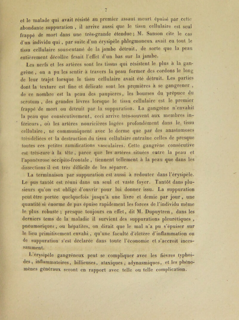 et le malade qui avait résisté au premier assaut meurt épuisé par cette abondante suppuration , il arrive aussi que le tissu cellulaire est seul frappé de mort dans une très-grande étendue; M. Sanson cite le cas d’un individu qui, par suite d’un érysipèle phlegmoneux avait eu tout le tissu cellulaire sous-cutané de la jambe détruit, de sorte que la peau entièrement décollée fesait l’effet d’un bas sur la jambe. Les nerfs et les artères sont les tissus qui résistent le plus à la gan- grène , on a pu les sentir à travers la peau former des cordons le long de leur trajet lorsque le tissu cellulaire avait été détruit. Les parties dont la lexture est fine et délicate sont les premières à se gangrener , de ce nombre est la peau des paupières, les bourses du prépuce du scrotum , des grandes lèvres lorsque le tissu cellulaire est le premier frappé de mort ou détruit par la suppuration. La gangrène n’envahit la peau que consécutivement, ceci arrive très-souvent aux membres in- férieurs , où les artères nouricières logées profondément dans le, tissu cellulaire, ne communiquent avec le derme que par des anastomoses très-déliées et la destruction du tissu cellulaire entraîne celles de presque toutes ces petites ramifications vasculaires. Cette gangrène consécutive est très-rare à la tête , parce que les artères situées entre la peau et l’aponévrose occipito-fronlale , tiennent tellement à la peau que dans les dissections il est très difficile de les séparer. La terminaison par suppuration est aussi à redouter dans l’érysipèle. Le pus tantôt est réuni dans un seul et vaste foyer. Tantôt dans plu- sieurs qu’on est obligé d’ouvrir pour lui donner issu. La suppuration peut être portée quelquefois jusqu’à une livre et demie par jour, une quautité si énorme de pus épuise rapidement les forces de l’individu même le plus robuste ; presque toujours en effet, dit M. Dupuytren, dans les derniers lems de la maladie il survient des suppurations pleurétiques , pneumoriques , ou hépatites, on dirait que le mal n’a pu s’épuiser sur le lieu primitivement envahi, qu’une faculté d’élétère d’inflammation ou de suppuration s’est déclarée dans toute l’économie et s’accroit inces- samment. L’érysipèle gangréneux peut se compliquer avec les fièvres typhoï- des, inflammatoires, billieuses, ataxiques, adynasmiques, et les phéno- mènes généraux seront en rapport avec telle ou telle complication.