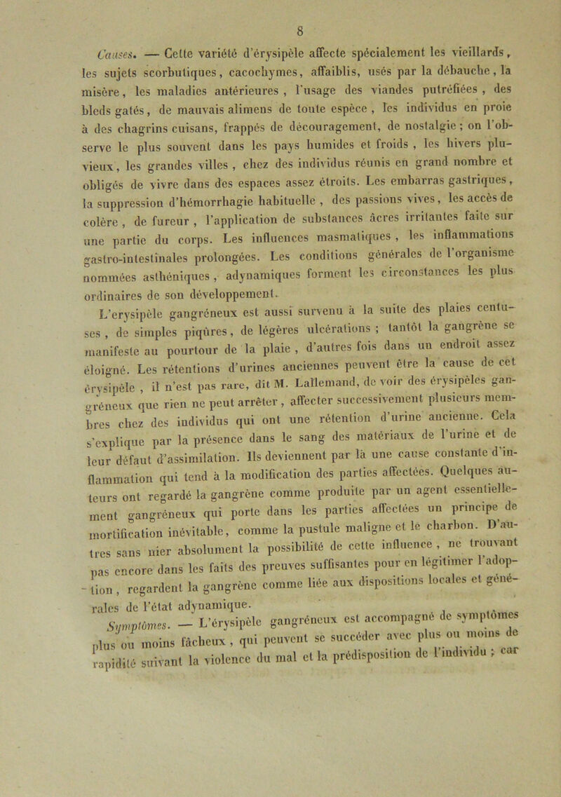 Causes. — Celle variété d’érysipèle affecte spécialement les vieillards, les sujets scorbutiques, cacochymes, affaiblis, usés par la débauche, la misère, les maladies antérieures , l'usage des viandes putréfiées , des bleds gâtés, de mauvais alimcns de toute espèce, les individus en proie à des chagrins cuisans, frappés de découragement, de nostalgie; on 1 ob- serve le plus souvent dans les pays bumides et froids , les hi\ers plu- vieux, les grandes villes , chez des individus réunis en grand nombre et obligés de vivre dans des espaces assez étroits. Les embarras gastriques, la suppression d’hémorrhagie habituelle , des passions vives, les accès de colère, de fureur, l’application de substances âcres irritantes faite sur une partie du corps. Les influences masmàtiques , les inflammations gastro-intestinales prolongées. Les conditions générales de 1 organisme nommées asthéniques, adynamiques forment les circonstances les plus ordinaires de son développement. L’erysipèle gangréneux est aussi survenu à la suite des plaies centu- ses , de simples piqûres, de légères ulcérations ; tantôt la gangrène se manifeste au pourtour de la plaie, d’autres fois dans un endroit assez éloigné. Les rétentions d’urines anciennes peuvent être la cause de cet érysipèle , il n’est pas raie, dit M. Lallemand, de voir des érysipèles gan- gréneux que rien ne peut arrêter, affecter successivement plusieurs mem- bres chez des individus qui ont une rétention d’urine ancienne. Cela s’explique par la présence dans le sang des matériaux de l’urine et de leur défaut d’assimilation. Us deviennent par là une cause constante d’in- flammation qui tend à la modification des parties affectées. Quelques au- teurs ont regardé la gangrène comme produite par un agent essentielle- ment gangréneux qui porte dans les parties affectées un principe de mortification inévitable, comme la pustule maligne et le charbon. D’au- tres sans nier absolument la possibilité de celte influence , ne trouvant onrnre dans les faits des preuves suffisantes pour en légitimer 1 adop- Sy triplâmes. plus ou moins rapidité suivait ant la violence du mal et la prédisposition de l’individu