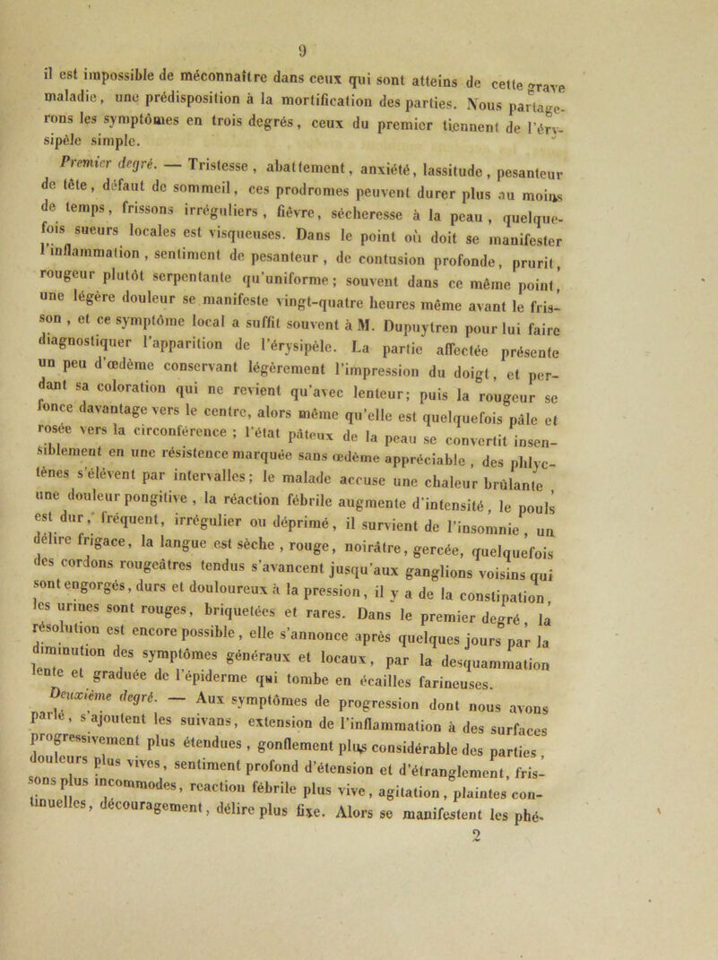 il est impossible de méconnaître dans ceux qui sont atteins de cette »rave maladie, une prédisposition à la mortification des parties. IVous partage ions les symptômes en trois degrés, ceux du premier tiennent de l'éry- sipèle simple. Premier degré. — Tristesse, abattement, anxiété, lassitude, pesanteur de tête, défaut de sommeil, ces prodromes peuvent durer plus au moins de temps, frissons irréguliers, fièvre, sécheresse à la peau, quelque- fois sueurs locales est visqueuses. Dans le point où doit se manifester inflammation, sentiment de pesanteur, de contusion profonde, prurit, rougeur plutôt serpentante qu’uniforme; souvent dans ce même point' une légère douleur se manifeste vingt-quatre heures même avant le fris- son , et ce symptôme local a suffit souvent à M. Dupuytren pour lui faire diagnostiquer l’apparition de l’érysipèle. La partie affectée présente un peu d’œdème conservant légèrement l’impression du doigt, et per- dant sa coloration qui ne revient qu’avec lenteur; puis la rougeur se lonee davantage vers le centre, alors même qu’elle est quelquefois pâle et rosee vers la circonférence ; l’état pâteux de la peau se convertit insen- siblement en une résistence marquée sans œdème appréciable , des phlye tènes s’élèvent par intervalles; le malade accuse une chaleur brûlante une douleur pongitive , la réaction fébrile augmente d’intensité, le pouls est dur, lréquent, irrégulier ou déprimé, il survient de l’insomnie, un élue frigace, la langue est sèche , rouge, noirâtre, gercée, quelquefois des cordons rougeâtres tendus s’avancent jusqu’aux ganglions voisins nui sont engorgés, durs et douloureux à la pression, il y a de la constipation les urines sont rouges, bnquetées et rares. Dans le premier degré la résolution est encore possible, elle s’annonce après quelques jours par la ::::r g“n,'raux ei p*- ■* ‘ et graduée de 1 épiderme qui tombe en écailles farineuses. cux'ème degré. — Aux symptômes de progression dont nous avons P ’ s ajoutent les suivans, extension de l’inflammation à des surfaces Zfe7rsTent PlUS éleüdUeS ’ e°nnemcBt P1*5 considérable des parties , sons nï, £” Sentiment P™ d’étensi°n et étranglement, fris- p • commodes, réaction lébnle plus vive, agitation, plaintes côn- es, ecouragement, délire plus fixe. Alors se manifestent les phé- 2