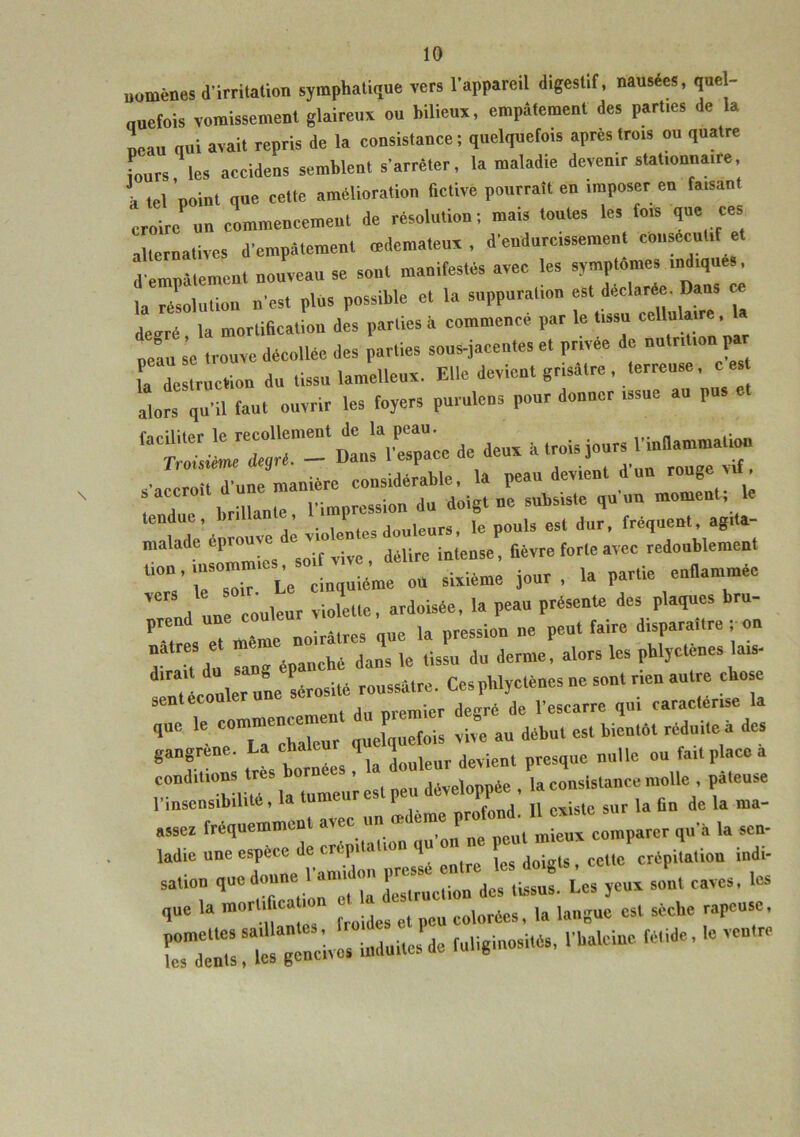 uomènes d'irritation symphatique vers l'appareil digestif, nausées, que - auefois vomissement glaireux ou bilieux, empâtement des parues de la neau qui avait repris de la consistance ; quelquefois après trois ou quatre Fours les accidens semblent s'arrêter, la maladie devenir stationnai, e, , lel p0i„t que celte amélioration fictive pourrait en imposer en faisant croire un commencement de résolution; mais toutes les fois que ces alternatives d'empâtement œdémateux , d'endurcissement consécutif et d'empâtement nouveau se sont manifestés avec les aymp'ome,indique la résolution n'es, plus possible et la suppuration “t de aré^Dans degré la mortification des parties â commence par le tissu cellulaire, neâu se trouve décollée des parties sous-jacentes et privée de nutrition p L‘destruction du tissu lamelleux. Elle devient grisâtre , terreuse, ces alors qu'il faut ouvrir les foyers purulens pour donner issue au pu -Xce de deux a troisiours tendue, brillan , 1 uleurg( le pouis est dur, fréquent, agita- malade éprouvé ^ JéUr(, inle05e, fièvre forte avec redoublement Le cinquième ou sixième jour, la partie enflammée „d une couleur violette, ardoisée, 1. peau présente des plaques bru- . » noirâtres que la pression ne peut faire disparaître , on nâtres e me ^ daM ,e tlssu du derme, alors les phlyctènes lais- ^Tcolkruûe sérosité roussâtre. Ces phlyctènes ne sont rien autre chose sent écoulé premier de ré de l'escarre qui caractérise la qac le c»mme“e“ur quelquefois vive an début est bientôt réduite à des gangrené. La chaleu 1 (Jwient esq,M nulle ou fait place a conditions très borner= • déïeioppée , 1. consistance molle , pâteuse l’insensibilité, la tume 1 il n^iste sur la fin de la ma- assez fréquemment avec un ^“^“j^mparer qu'a la sen- ladie une espece de crépitation qu P crépitation indi- saü0„ tiuedope Vaniidoi, = »£ yeux soit caves, les que la mortifie.. 10 c„l„rées, la langue est sèche râpeuse. induites1 de fuliginosités, .'baleine fétide, le ventre
