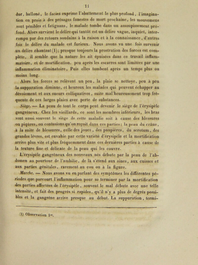 dur, balloné, le faciès exprime l’abattement le plus profond , l'imagina- tion en proie à des présages funestes de mort prochaine, les mouvemens sont pénibles et faliguans, le malade tombe dans un assoupissement pro- fond. Alors survient le délire qui tantôt est un délire vague, inquiet, inter- rompu par des retours soudains à la raison et à la connaissance, d’autres fois le délire du malade est furieux. Nous avons vu une fois surveuir un délire chantant (1) ; presque toujours la prostration des forces est com- plète, il semble que la nature les ait épuisées dans ce travail inflam- matoire, et de mortification, peu après les escarres sont limitées par une inflammation éliminatoire, Puis elles tombent après un temps plus ou moins long. Alors les forces se relèvent un peu, la plaie se nettoye, peu à peu la suppuration diminue, et heureux les malades qui peuvent échapper au dévoiement et aux sueurs colliquatives , suite mal’heureusement trop fré- quente de ces larges plaies avec perte de substances. Siège. — La peau de tout le corps peut devenir le siège de l’érysipèle gangréneux. Chez les vieillards, ce sont les membres inférieurs, les bras sont aussi souvent le siège de cette maladie soit à cause des blessures ou piqûres, ou contusions qu’on reçoit dans ces parties; la peau du crâne, à la suite de blessures, celle des joues , des paupières, du scrotum, des grandes lèvres, est envahie par cette variété d’érysipèle et la mortification arrive plus vile et plus fréquemment dans ces dernières parties à cause de la texture fine et délicate de la peau qui les couvre. L’érysipèle gangréneux des nouveaux nés débute par la peau de l’ab- domen au pourtour de l’ambilic, de là s’étend aux aines, aux cuisses et. aux parties génitales, rarement au cou ou à la figure. Marche. — Nous avons vu en parlant des symptômes les différentes pé- riodes que parcourt l’inflammation pour se terminer par la mortification des parties affectées de l’érysipèle, souvent le mal débute avec une telle intensité, et fait des progrès si rapides, qu’il n’y a plus de degrés possi- bles et la gangrène arrive presque au début. La suppuration, lermi-