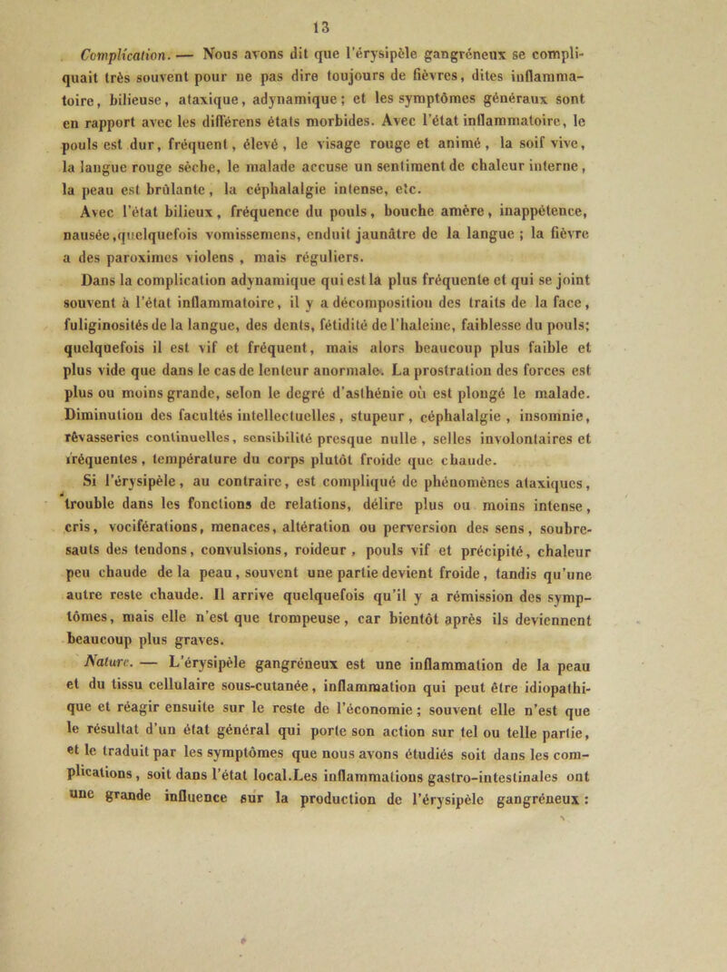 Complication. — Nous avons dit que l'érysipèle gangréneux se compli- quait très souvent pour ne pas dire toujours de fièvres, dites inflamma- toire, bilieuse, ataxique, adynamique ; et les symptômes généraux sont en rapport avec les diflerens états morbides. Avec l’état inflammatoire, le pouls est dur, fréquent, élevé, le visage rouge et animé, la soif vive, la langue rouge sèche, le malade accuse un sentiment de chaleur interne, la peau est brûlante, la céphalalgie intense, etc. Avec l’état bilieux, fréquence du pouls, bouche amère, inappétence, nausée,quelquefois vomissemens, enduit jaunâtre de la langue ; la fièvre a des paroximcs violens , mais réguliers. Dans la complication adynamique qui est la plus fréquente et qui se joint souvent à l’état inflammatoire, il y a décomposition des traits de la face, fuliginosités de la langue, des dents, fétidité de l’haleine, faiblesse du pouls; quelquefois il est vif et fréquent, mais alors beaucoup plus faible et plus vide que dans le cas de lenteur anormale. La prostration des forces est plus ou moins grande, selon le degré d’asthénie où est plongé le malade. Diminution des facultés intellectuelles, stupeur, céphalalgie, insomnie, rêvasseries continuelles, sensibilité presque nulle, selles involontaires et fréquentes, température du corps plutôt froide que chaude. Si l’érysipèle, au contraire, est compliqué de phénomènes ataxiques, trouble dans les fonctions de relations, délire plus ou moins intense, cris, vociférations, menaces, altération ou perversion des sens, soubre- sauts des tendons, convulsions, roideur , pouls vif et précipité, chaleur peu chaude delà peau, souvent une partie devient froide, tandis qu’une autre reste chaude. Il arrive quelquefois qu’il y a rémission des symp- tômes, mais elle n’est que trompeuse, car bientôt après ils deviennent beaucoup plus graves. Nature. — L’érysipèle gangréneux est une inflammation de la peau et du tissu cellulaire sous-cutanée, inflammation qui peut être idiopathi- que et réagir ensuite sur le reste de l’économie ; souvent elle n’est que le résultat d’un état général qui porte son action sur tel ou telle partie, et le traduit par les symptômes que nous avons étudiés soit dans les com- plications, soit dans l’état local.Les inflammations gastro-intestinales ont une grande influence sur la production de l’érysipèle gangréneux : ♦